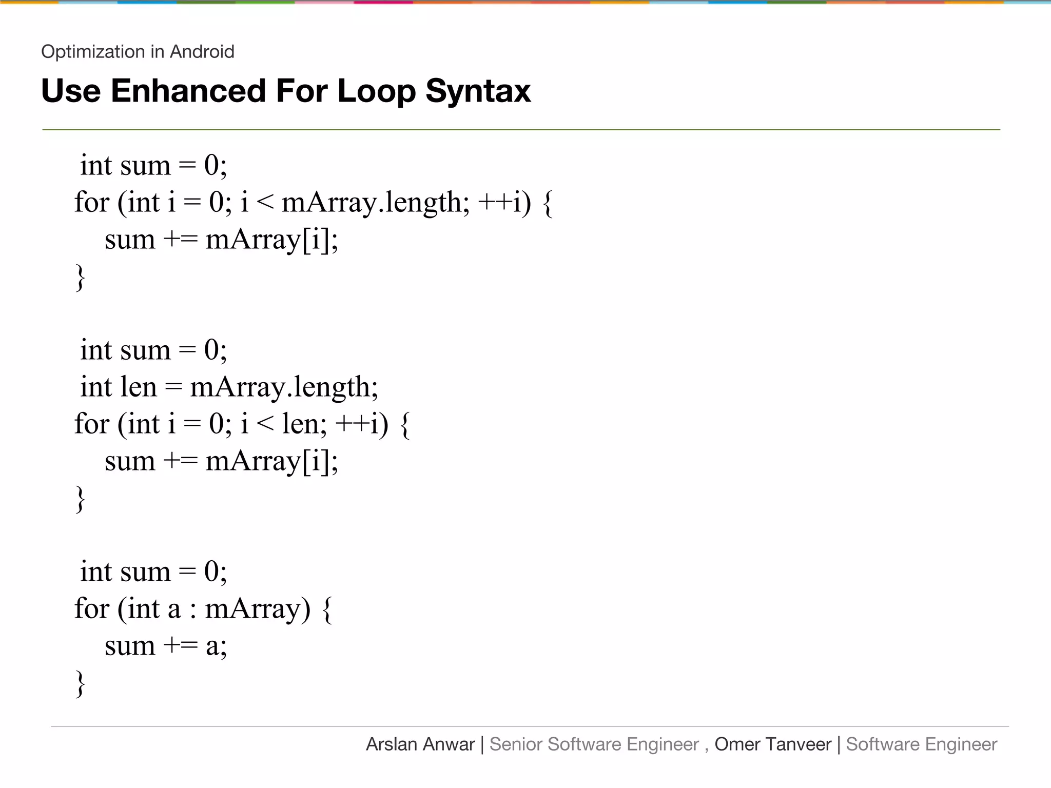 Optimization in Android
Use Enhanced For Loop Syntax
int sum = 0;
for (int i = 0; i < mArray.length; ++i) {
sum += mArray[i];
}
int sum = 0;
int len = mArray.length;
for (int i = 0; i < len; ++i) {
sum += mArray[i];
}
int sum = 0;
for (int a : mArray) {
sum += a;
}
Arslan Anwar | Senior Software Engineer , Omer Tanveer | Software Engineer
 