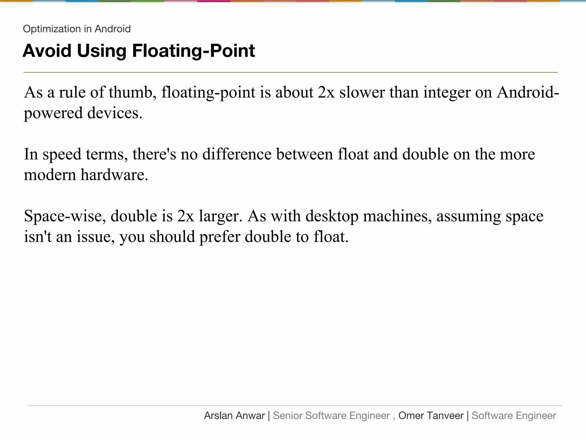 Optimization in Android
Avoid Using Floating-Point
As a rule of thumb, floating-point is about 2x slower than integer on Android-
powered devices.
In speed terms, there's no difference between float and double on the more
modern hardware.
Space-wise, double is 2x larger. As with desktop machines, assuming space
isn't an issue, you should prefer double to float.
Arslan Anwar | Senior Software Engineer , Omer Tanveer | Software Engineer
 
