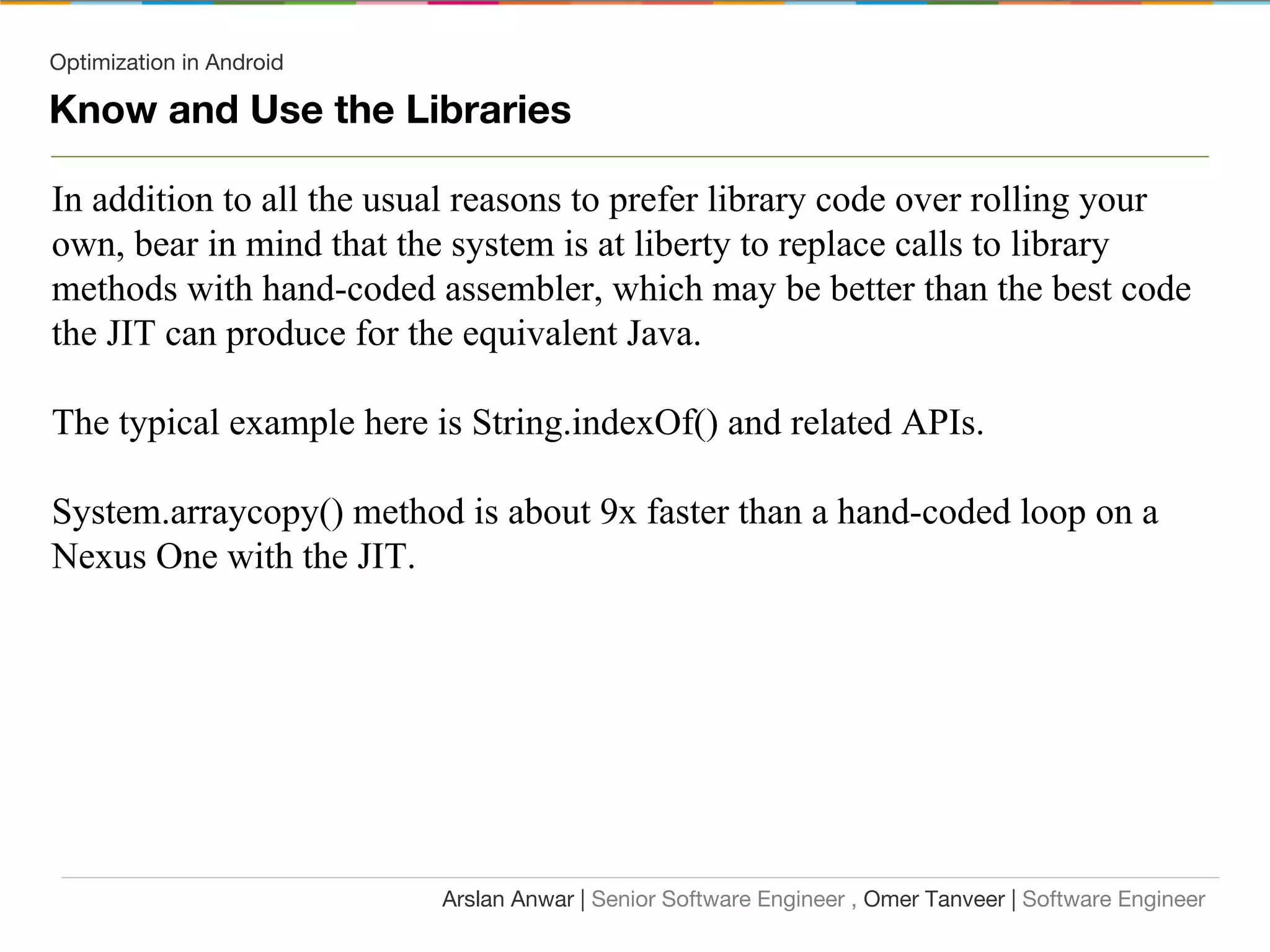 Optimization in Android
Know and Use the Libraries
In addition to all the usual reasons to prefer library code over rolling your
own, bear in mind that the system is at liberty to replace calls to library
methods with hand-coded assembler, which may be better than the best code
the JIT can produce for the equivalent Java.
The typical example here is String.indexOf() and related APIs.
System.arraycopy() method is about 9x faster than a hand-coded loop on a
Nexus One with the JIT.
Arslan Anwar | Senior Software Engineer , Omer Tanveer | Software Engineer
 
