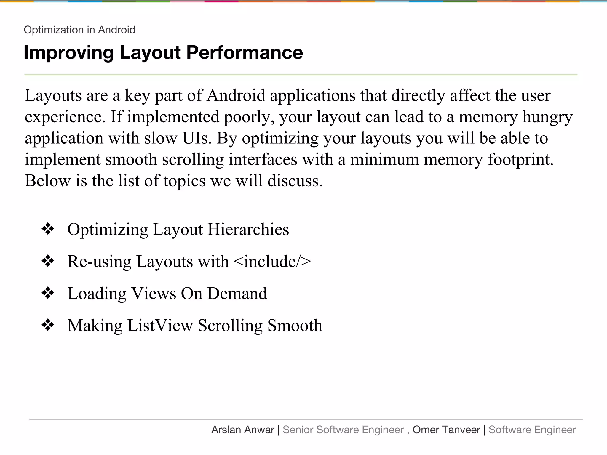 Optimization in Android
Improving Layout Performance
Layouts are a key part of Android applications that directly affect the user
experience. If implemented poorly, your layout can lead to a memory hungry
application with slow UIs. By optimizing your layouts you will be able to
implement smooth scrolling interfaces with a minimum memory footprint.
Below is the list of topics we will discuss.
❖ Optimizing Layout Hierarchies
❖ Re-using Layouts with <include/>
❖ Loading Views On Demand
❖ Making ListView Scrolling Smooth
Arslan Anwar | Senior Software Engineer , Omer Tanveer | Software Engineer
 
