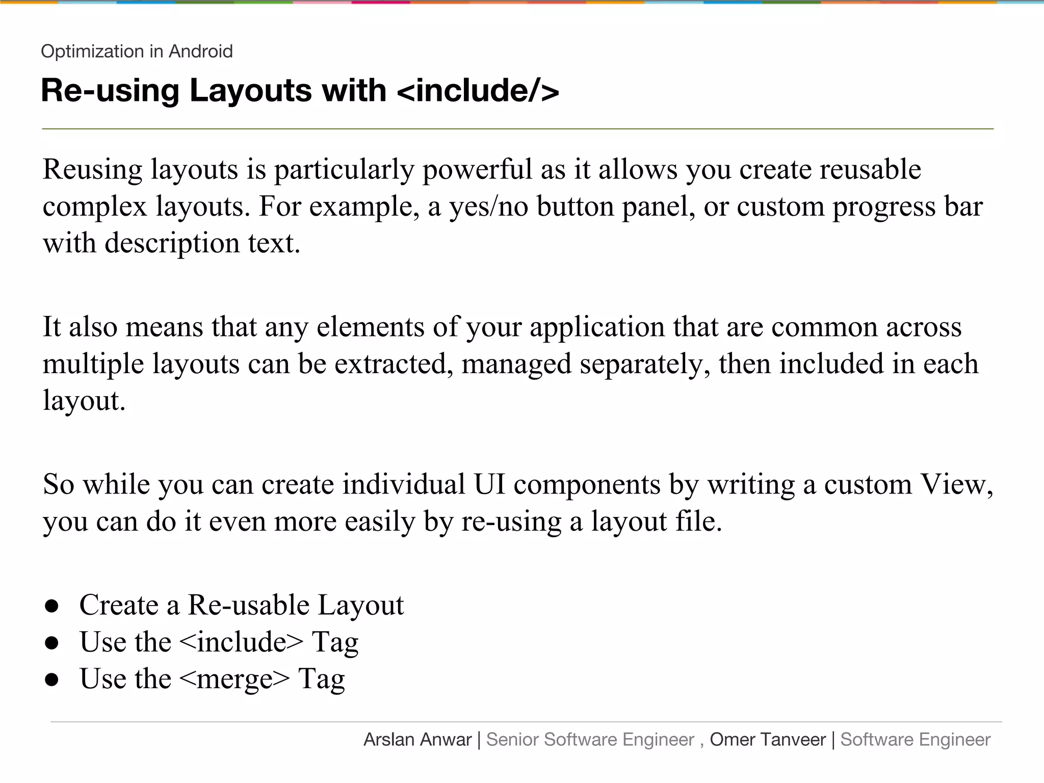 Optimization in Android
Re-using Layouts with <include/>
Reusing layouts is particularly powerful as it allows you create reusable
complex layouts. For example, a yes/no button panel, or custom progress bar
with description text.
It also means that any elements of your application that are common across
multiple layouts can be extracted, managed separately, then included in each
layout.
So while you can create individual UI components by writing a custom View,
you can do it even more easily by re-using a layout file.
● Create a Re-usable Layout
● Use the <include> Tag
● Use the <merge> Tag
Arslan Anwar | Senior Software Engineer , Omer Tanveer | Software Engineer
 