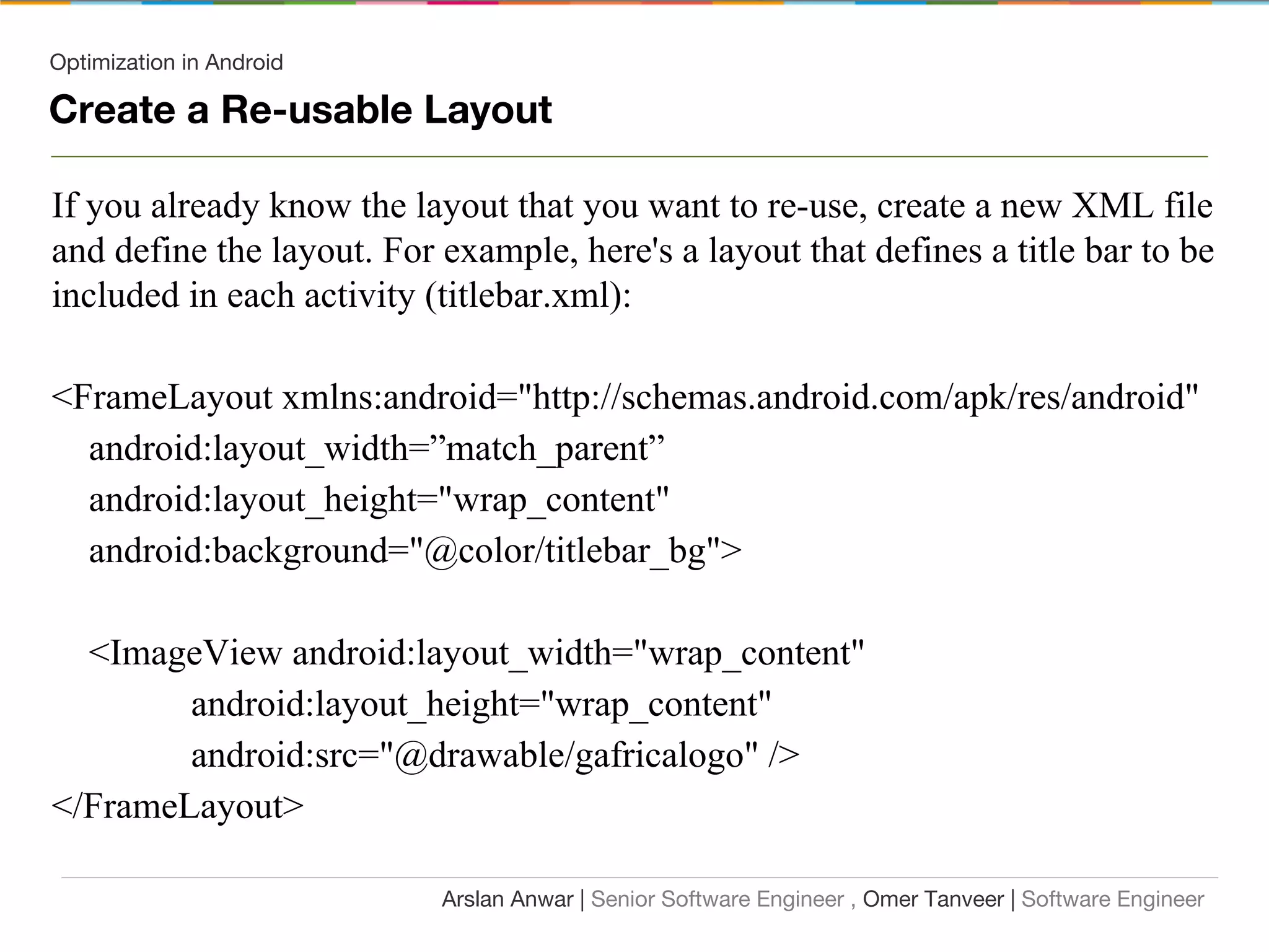 Optimization in Android
Create a Re-usable Layout
If you already know the layout that you want to re-use, create a new XML file
and define the layout. For example, here's a layout that defines a title bar to be
included in each activity (titlebar.xml):
<FrameLayout xmlns:android="http://schemas.android.com/apk/res/android"
android:layout_width=”match_parent”
android:layout_height="wrap_content"
android:background="@color/titlebar_bg">
<ImageView android:layout_width="wrap_content"
android:layout_height="wrap_content"
android:src="@drawable/gafricalogo" />
</FrameLayout>
Arslan Anwar | Senior Software Engineer , Omer Tanveer | Software Engineer
 