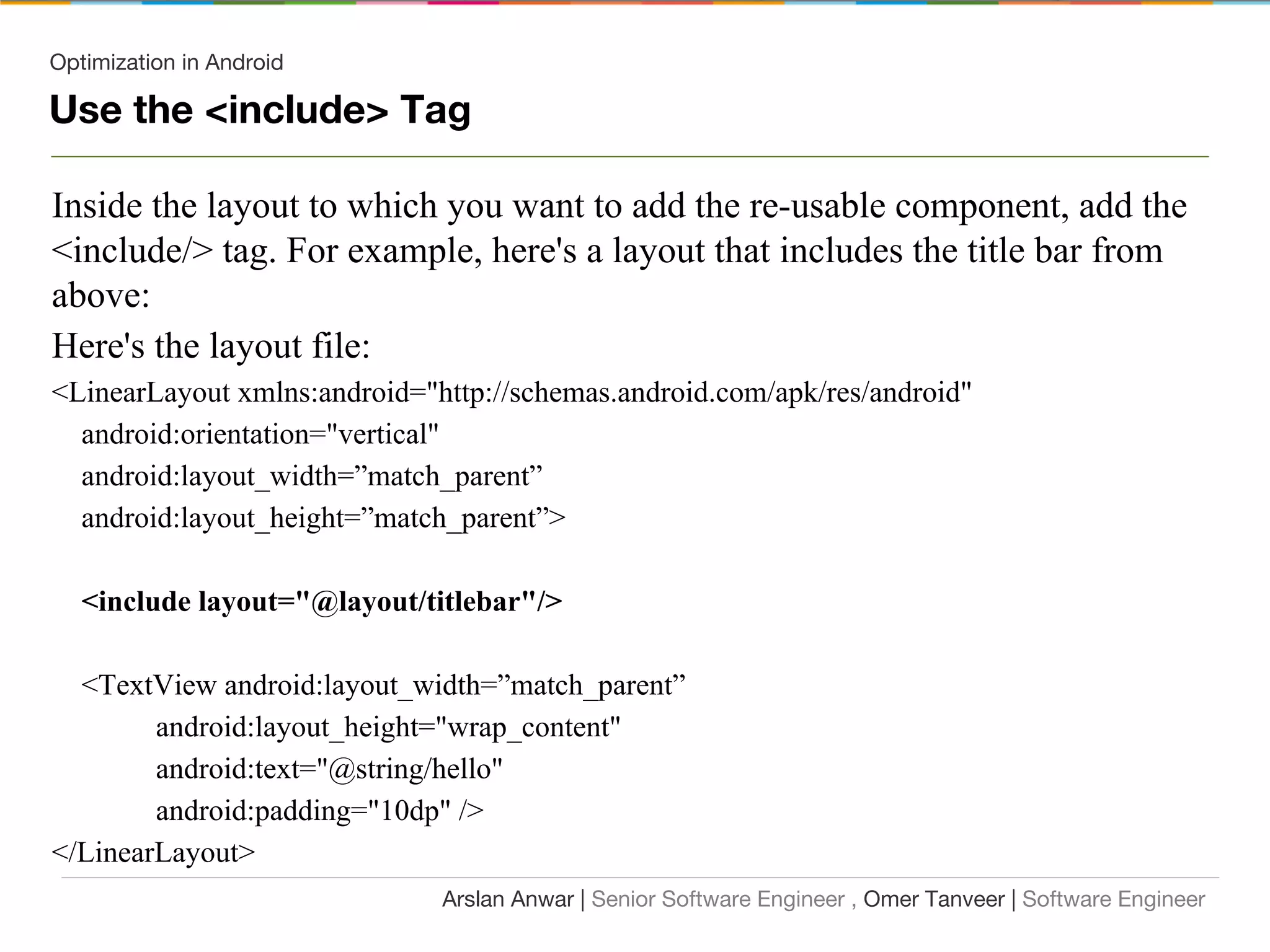Optimization in Android
Use the <include> Tag
Inside the layout to which you want to add the re-usable component, add the
<include/> tag. For example, here's a layout that includes the title bar from
above:
Here's the layout file:
<LinearLayout xmlns:android="http://schemas.android.com/apk/res/android"
android:orientation="vertical"
android:layout_width=”match_parent”
android:layout_height=”match_parent”>
<include layout="@layout/titlebar"/>
<TextView android:layout_width=”match_parent”
android:layout_height="wrap_content"
android:text="@string/hello"
android:padding="10dp" />
</LinearLayout>
Arslan Anwar | Senior Software Engineer , Omer Tanveer | Software Engineer
 