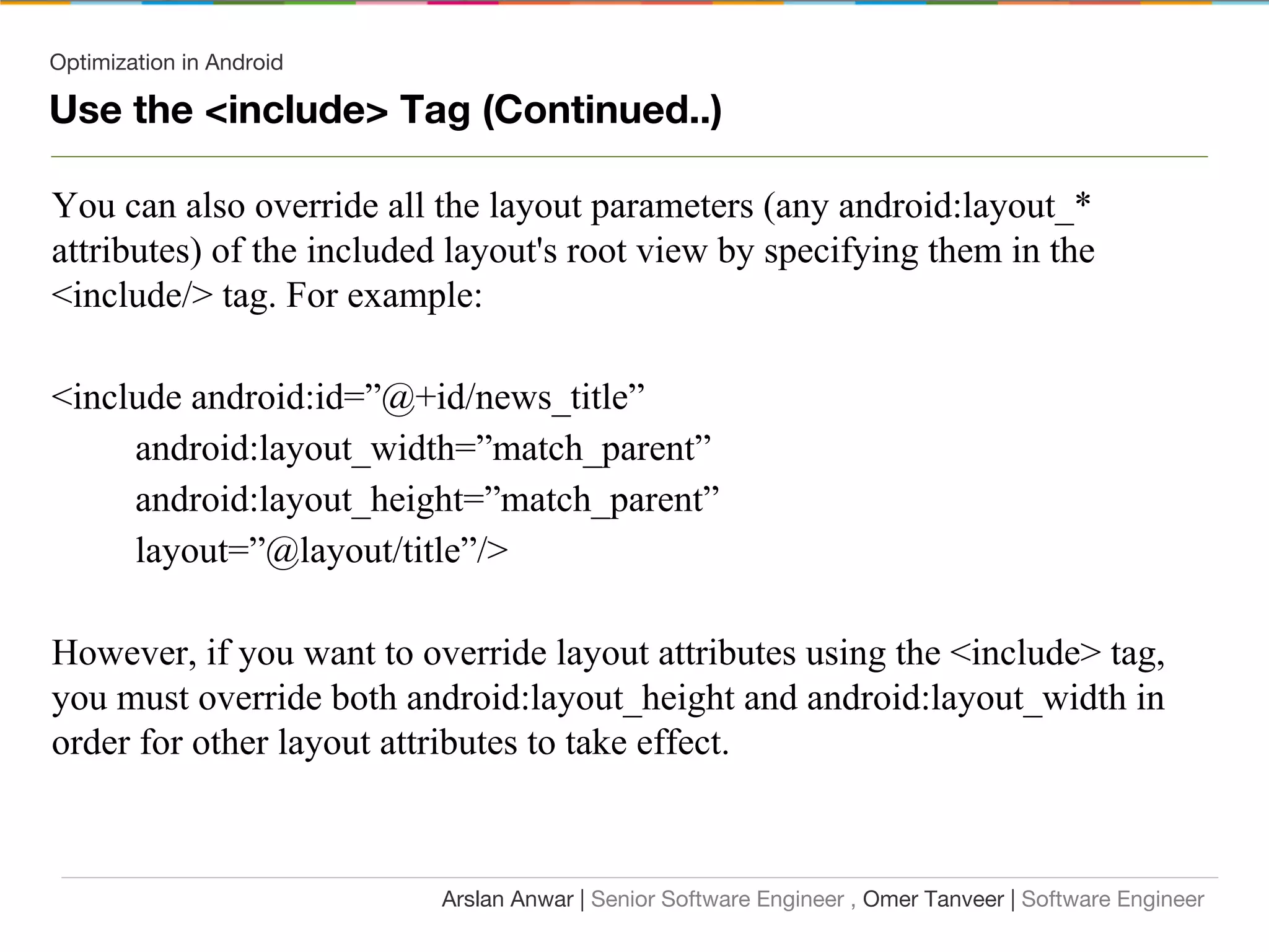 Optimization in Android
Use the <include> Tag (Continued..)
You can also override all the layout parameters (any android:layout_*
attributes) of the included layout's root view by specifying them in the
<include/> tag. For example:
<include android:id=”@+id/news_title”
android:layout_width=”match_parent”
android:layout_height=”match_parent”
layout=”@layout/title”/>
However, if you want to override layout attributes using the <include> tag,
you must override both android:layout_height and android:layout_width in
order for other layout attributes to take effect.
Arslan Anwar | Senior Software Engineer , Omer Tanveer | Software Engineer
 