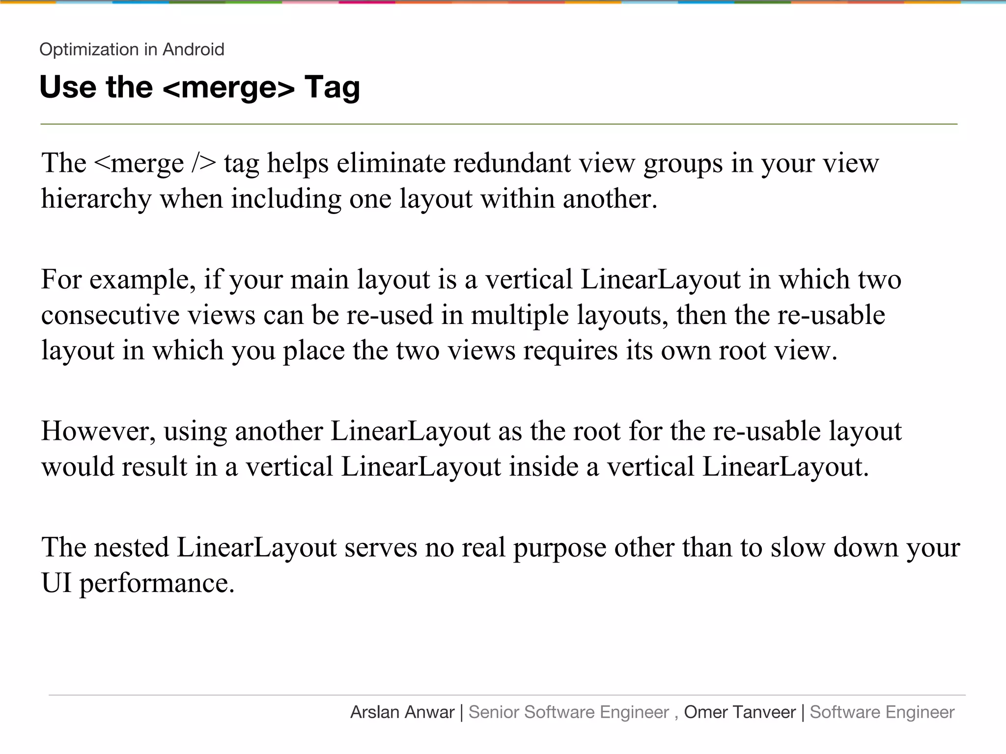 Optimization in Android
Use the <merge> Tag
The <merge /> tag helps eliminate redundant view groups in your view
hierarchy when including one layout within another.
For example, if your main layout is a vertical LinearLayout in which two
consecutive views can be re-used in multiple layouts, then the re-usable
layout in which you place the two views requires its own root view.
However, using another LinearLayout as the root for the re-usable layout
would result in a vertical LinearLayout inside a vertical LinearLayout.
The nested LinearLayout serves no real purpose other than to slow down your
UI performance.
Arslan Anwar | Senior Software Engineer , Omer Tanveer | Software Engineer
 