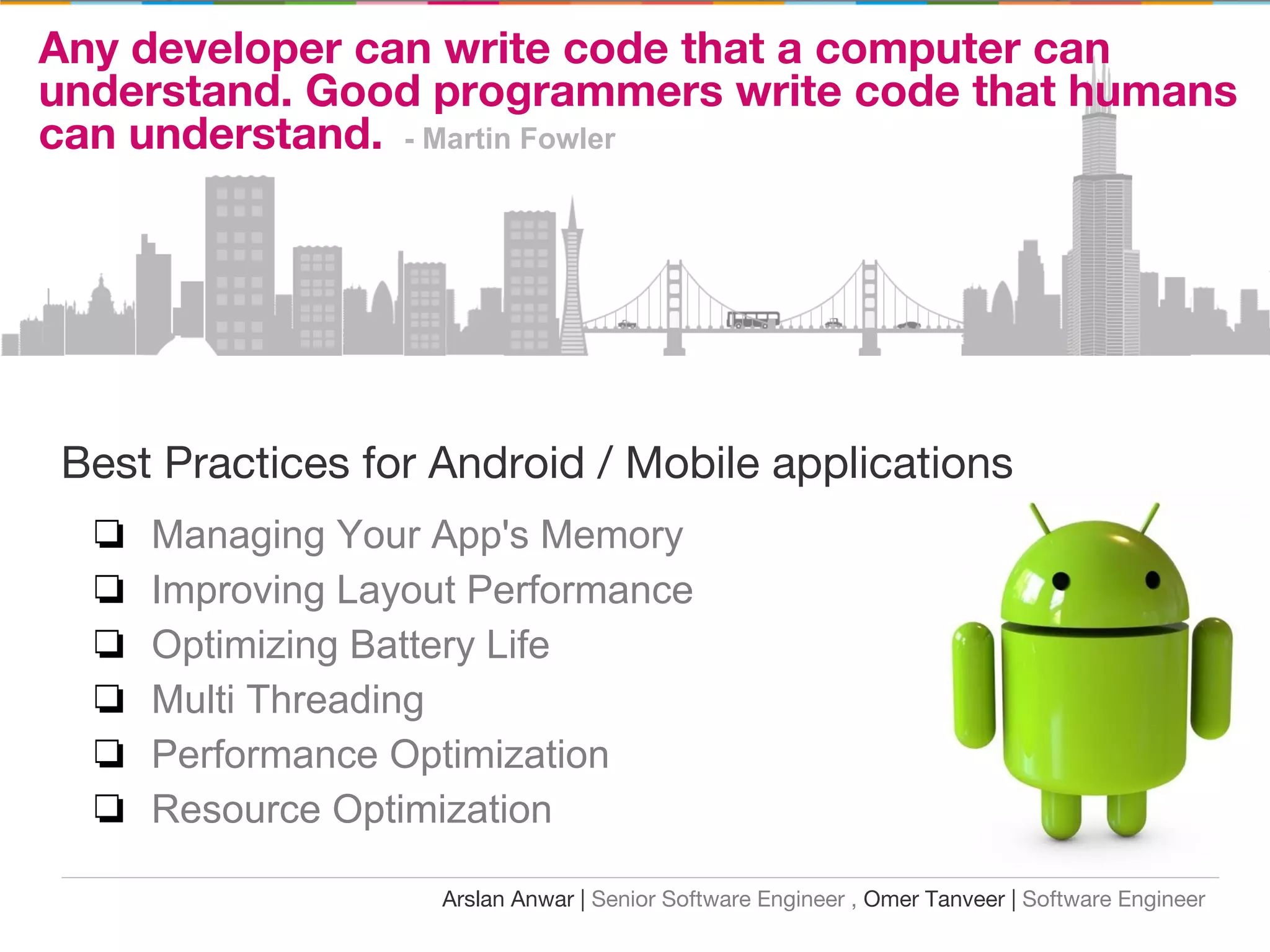 Any developer can write code that a computer can
understand. Good programmers write code that humans
can understand. - Martin Fowler
Best Practices for Android / Mobile applications
❏ Managing Your App's Memory
❏ Improving Layout Performance
❏ Optimizing Battery Life
❏ Multi Threading
❏ Performance Optimization
❏ Resource Optimization
Arslan Anwar | Senior Software Engineer , Omer Tanveer | Software Engineer
 