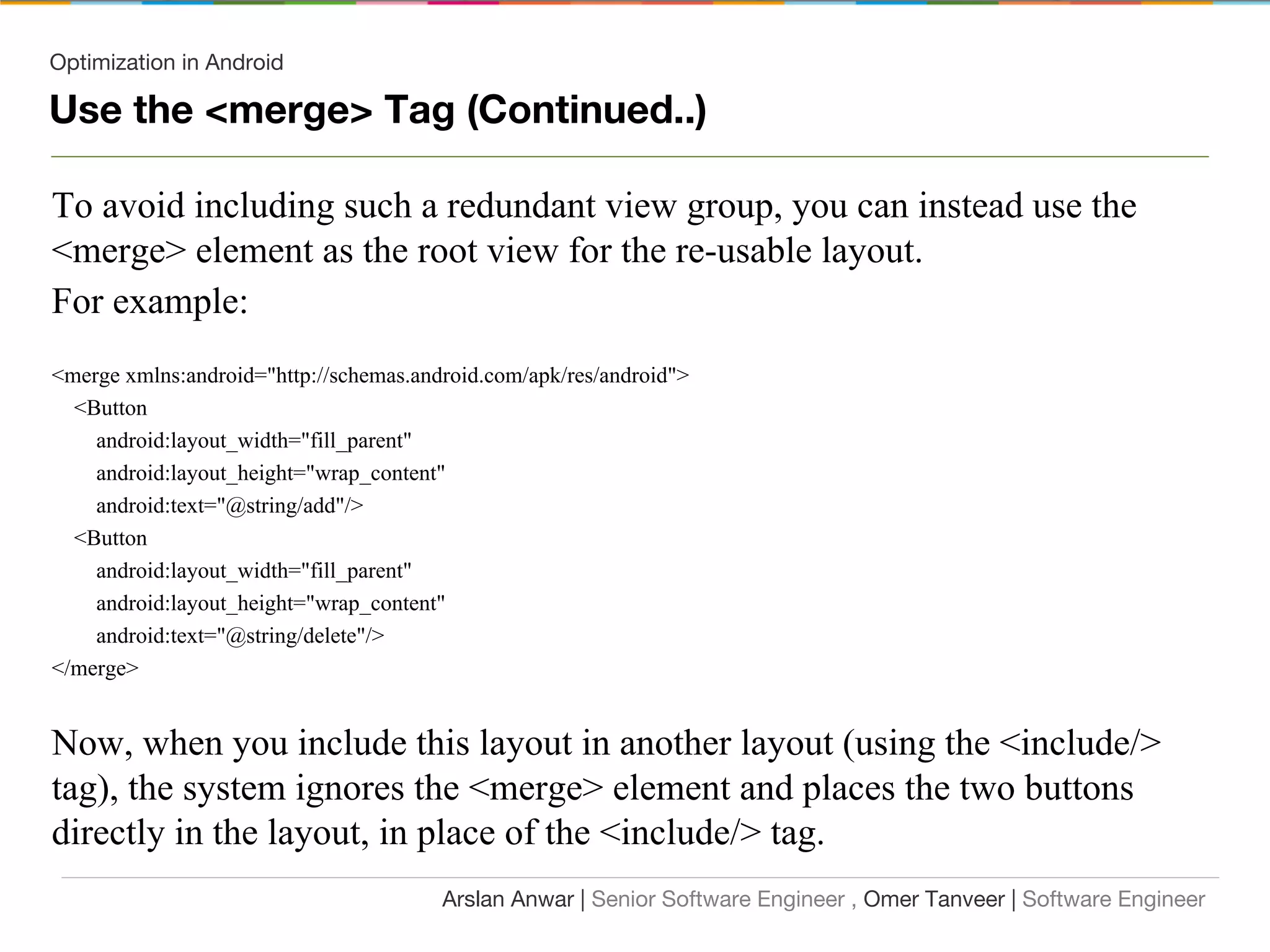 Optimization in Android
Use the <merge> Tag (Continued..)
To avoid including such a redundant view group, you can instead use the
<merge> element as the root view for the re-usable layout.
For example:
<merge xmlns:android="http://schemas.android.com/apk/res/android">
<Button
android:layout_width="fill_parent"
android:layout_height="wrap_content"
android:text="@string/add"/>
<Button
android:layout_width="fill_parent"
android:layout_height="wrap_content"
android:text="@string/delete"/>
</merge>
Now, when you include this layout in another layout (using the <include/>
tag), the system ignores the <merge> element and places the two buttons
directly in the layout, in place of the <include/> tag.
Arslan Anwar | Senior Software Engineer , Omer Tanveer | Software Engineer
 