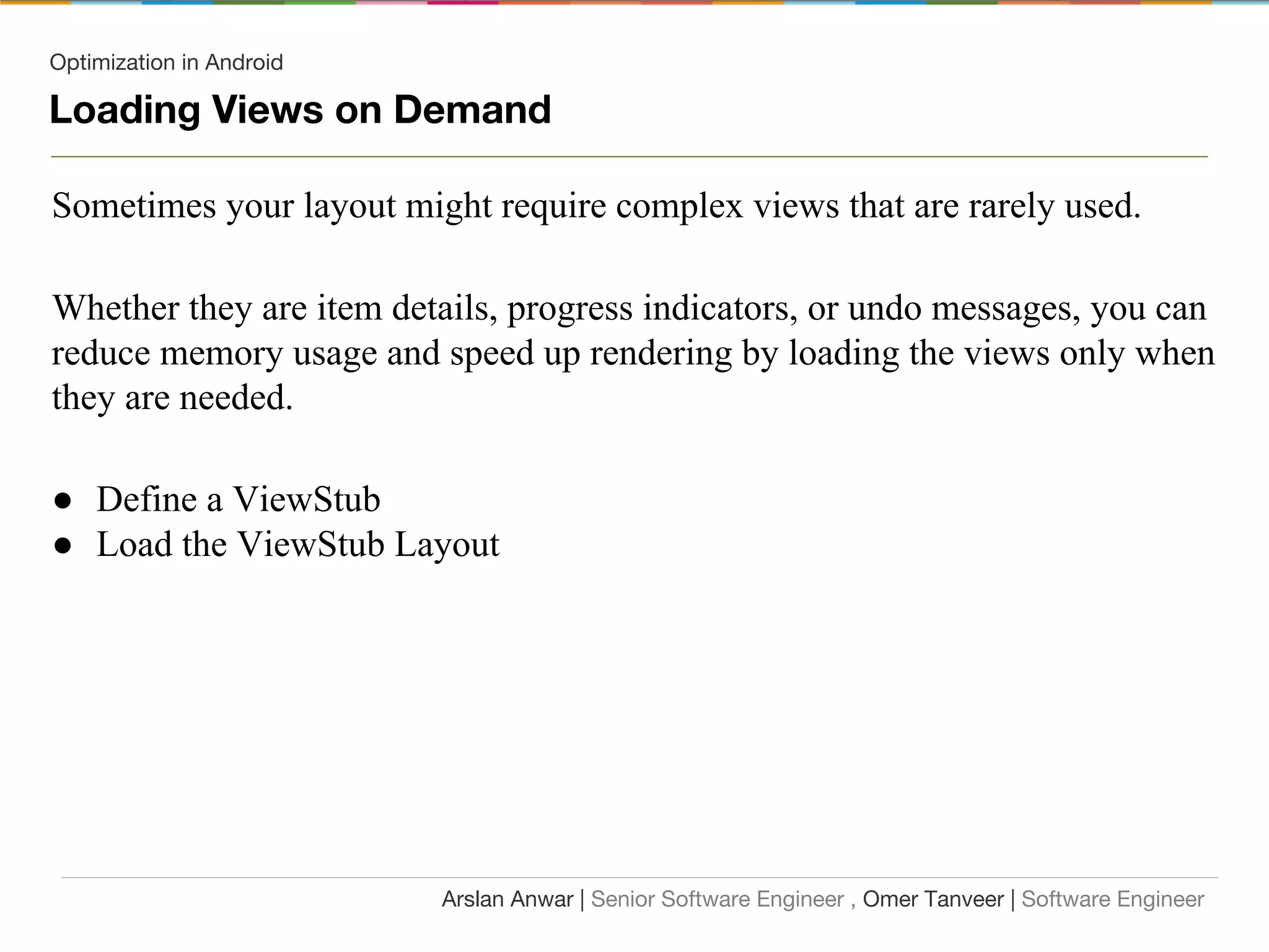 Optimization in Android
Loading Views on Demand
Sometimes your layout might require complex views that are rarely used.
Whether they are item details, progress indicators, or undo messages, you can
reduce memory usage and speed up rendering by loading the views only when
they are needed.
● Define a ViewStub
● Load the ViewStub Layout
Arslan Anwar | Senior Software Engineer , Omer Tanveer | Software Engineer
 