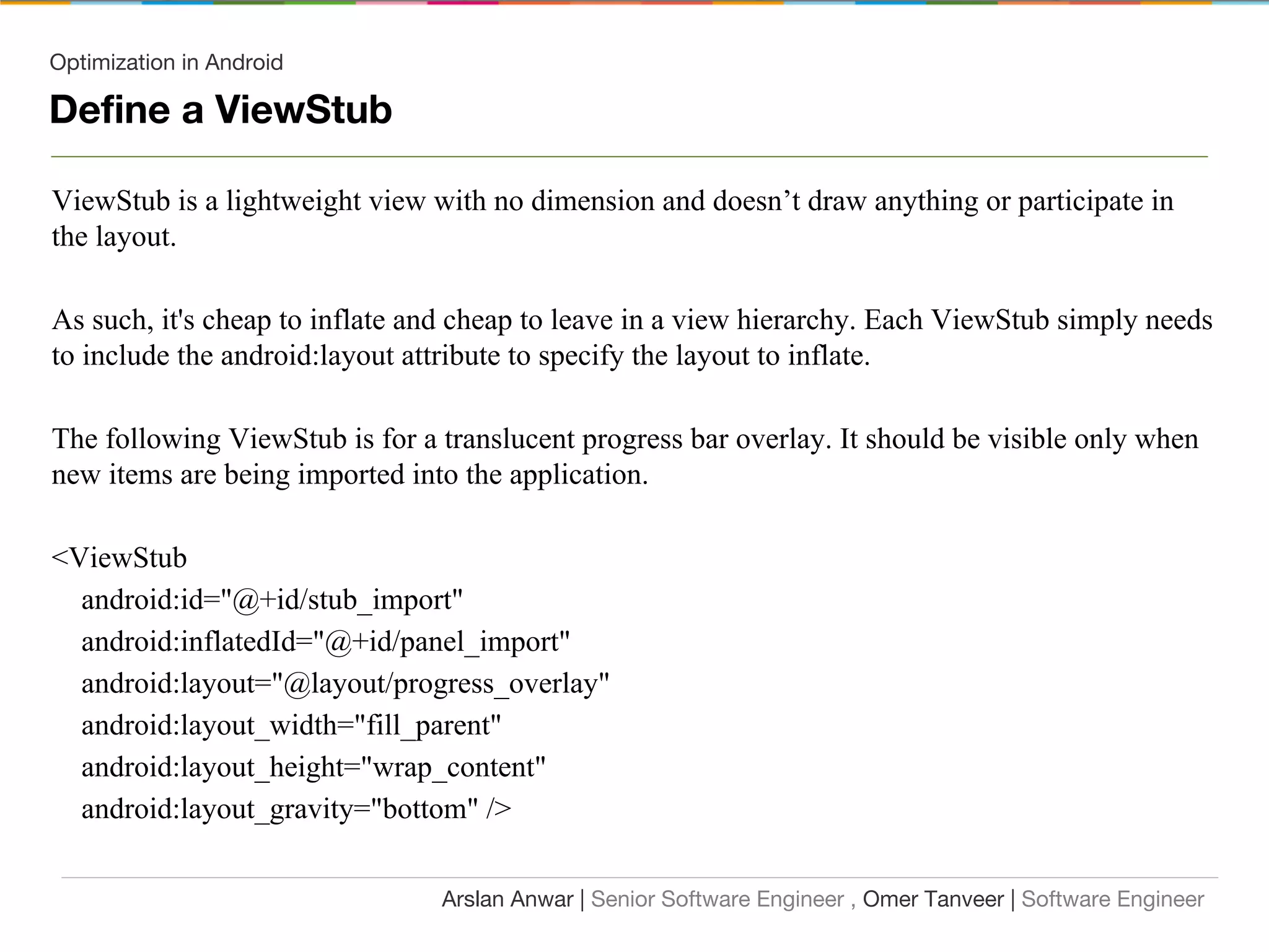 Optimization in Android
Define a ViewStub
ViewStub is a lightweight view with no dimension and doesn’t draw anything or participate in
the layout.
As such, it's cheap to inflate and cheap to leave in a view hierarchy. Each ViewStub simply needs
to include the android:layout attribute to specify the layout to inflate.
The following ViewStub is for a translucent progress bar overlay. It should be visible only when
new items are being imported into the application.
<ViewStub
android:id="@+id/stub_import"
android:inflatedId="@+id/panel_import"
android:layout="@layout/progress_overlay"
android:layout_width="fill_parent"
android:layout_height="wrap_content"
android:layout_gravity="bottom" />
Arslan Anwar | Senior Software Engineer , Omer Tanveer | Software Engineer
 