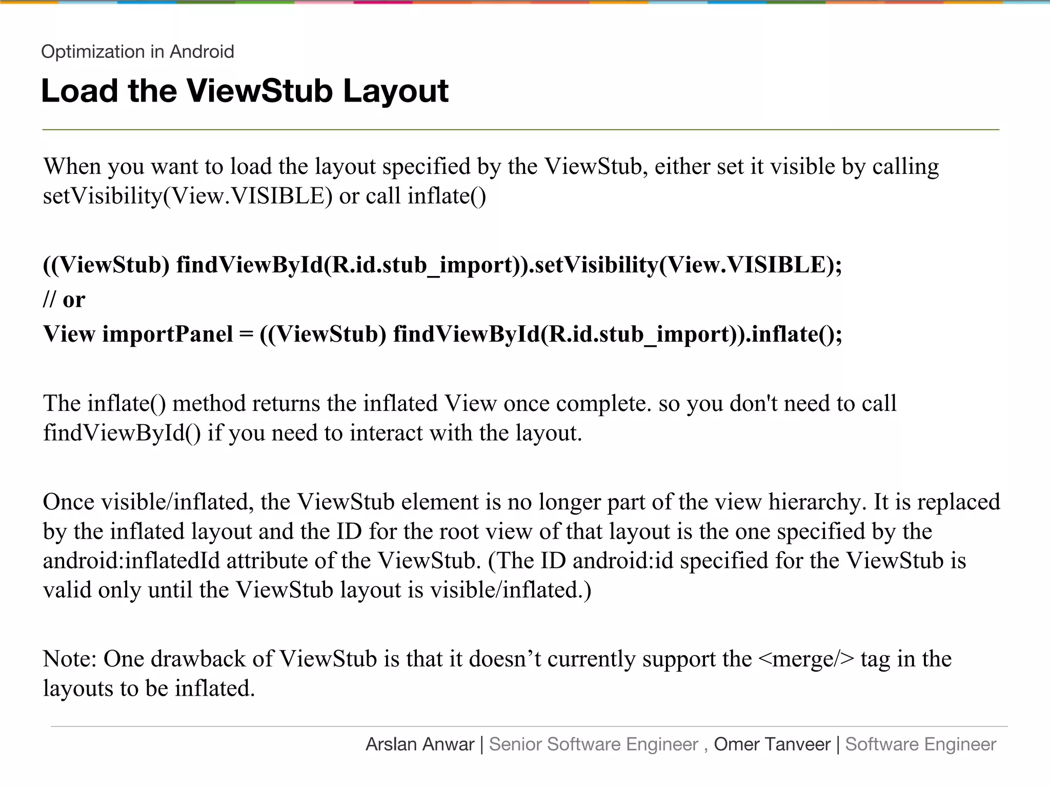Optimization in Android
Load the ViewStub Layout
When you want to load the layout specified by the ViewStub, either set it visible by calling
setVisibility(View.VISIBLE) or call inflate()
((ViewStub) findViewById(R.id.stub_import)).setVisibility(View.VISIBLE);
// or
View importPanel = ((ViewStub) findViewById(R.id.stub_import)).inflate();
The inflate() method returns the inflated View once complete. so you don't need to call
findViewById() if you need to interact with the layout.
Once visible/inflated, the ViewStub element is no longer part of the view hierarchy. It is replaced
by the inflated layout and the ID for the root view of that layout is the one specified by the
android:inflatedId attribute of the ViewStub. (The ID android:id specified for the ViewStub is
valid only until the ViewStub layout is visible/inflated.)
Note: One drawback of ViewStub is that it doesn’t currently support the <merge/> tag in the
layouts to be inflated.
Arslan Anwar | Senior Software Engineer , Omer Tanveer | Software Engineer
 