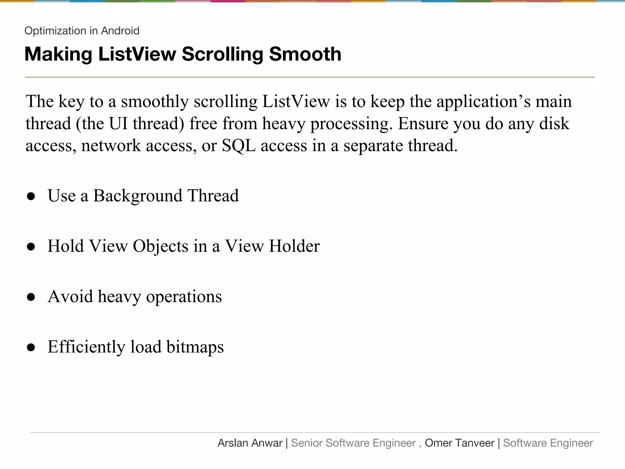 Optimization in Android
Making ListView Scrolling Smooth
The key to a smoothly scrolling ListView is to keep the application’s main
thread (the UI thread) free from heavy processing. Ensure you do any disk
access, network access, or SQL access in a separate thread.
● Use a Background Thread
● Hold View Objects in a View Holder
● Avoid heavy operations
● Efficiently load bitmaps
Arslan Anwar | Senior Software Engineer , Omer Tanveer | Software Engineer
 