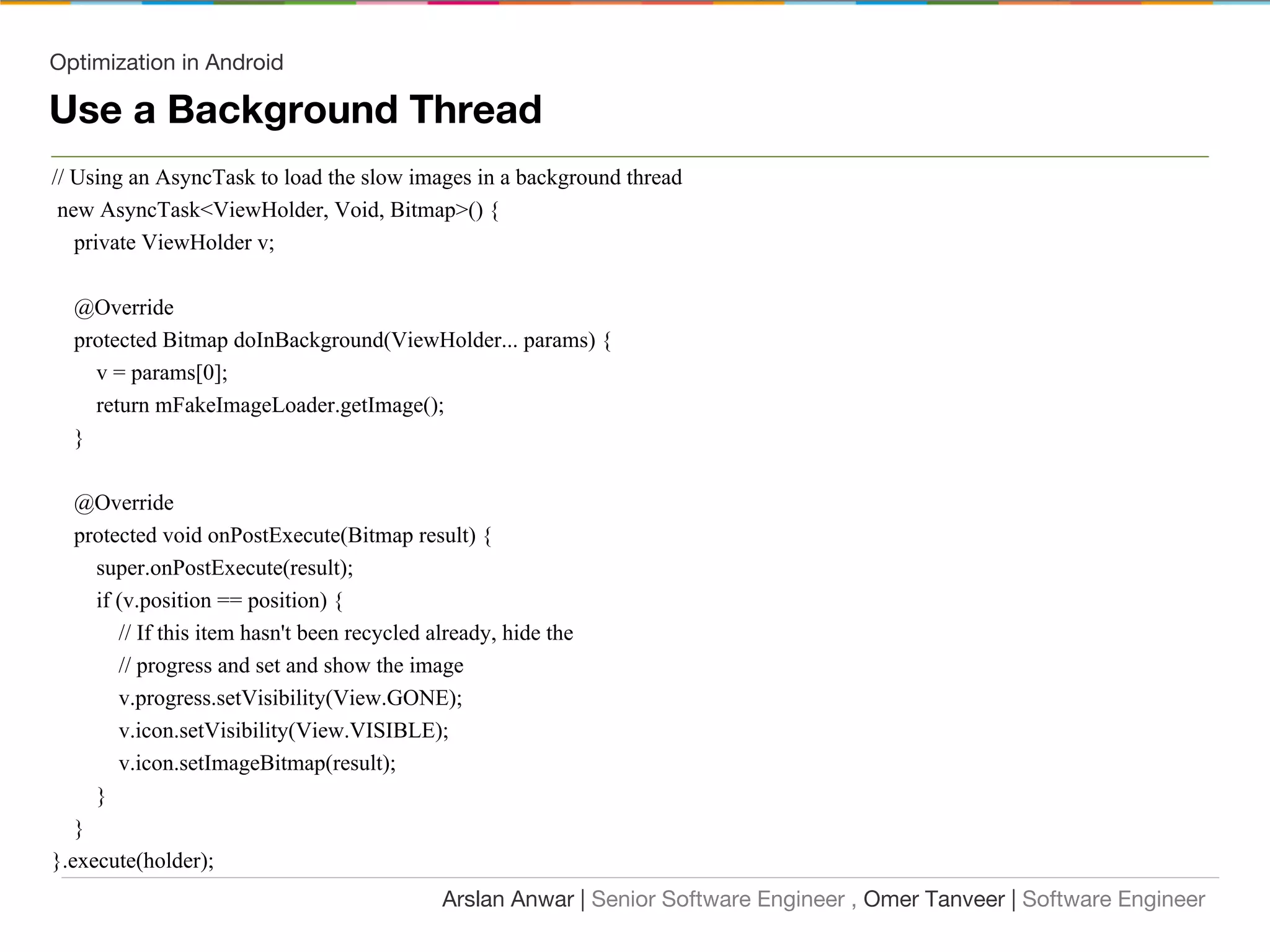 Optimization in Android
Use a Background Thread
// Using an AsyncTask to load the slow images in a background thread
new AsyncTask<ViewHolder, Void, Bitmap>() {
private ViewHolder v;
@Override
protected Bitmap doInBackground(ViewHolder... params) {
v = params[0];
return mFakeImageLoader.getImage();
}
@Override
protected void onPostExecute(Bitmap result) {
super.onPostExecute(result);
if (v.position == position) {
// If this item hasn't been recycled already, hide the
// progress and set and show the image
v.progress.setVisibility(View.GONE);
v.icon.setVisibility(View.VISIBLE);
v.icon.setImageBitmap(result);
}
}
}.execute(holder);
Arslan Anwar | Senior Software Engineer , Omer Tanveer | Software Engineer
 