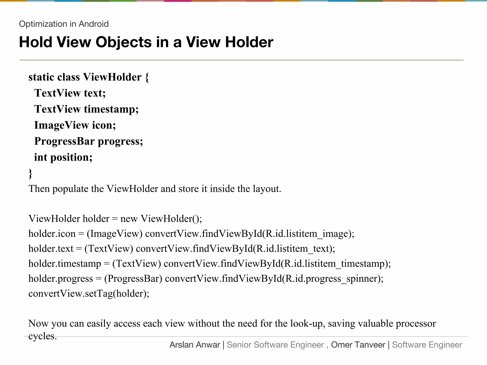 Optimization in Android
Hold View Objects in a View Holder
static class ViewHolder {
TextView text;
TextView timestamp;
ImageView icon;
ProgressBar progress;
int position;
}
Then populate the ViewHolder and store it inside the layout.
ViewHolder holder = new ViewHolder();
holder.icon = (ImageView) convertView.findViewById(R.id.listitem_image);
holder.text = (TextView) convertView.findViewById(R.id.listitem_text);
holder.timestamp = (TextView) convertView.findViewById(R.id.listitem_timestamp);
holder.progress = (ProgressBar) convertView.findViewById(R.id.progress_spinner);
convertView.setTag(holder);
Now you can easily access each view without the need for the look-up, saving valuable processor
cycles.
Arslan Anwar | Senior Software Engineer , Omer Tanveer | Software Engineer
 