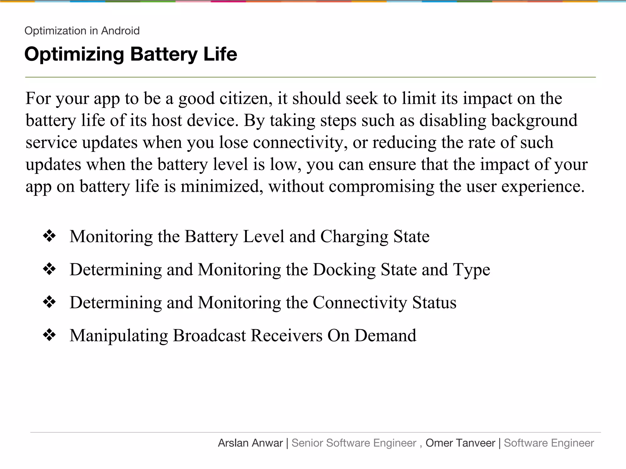 Optimization in Android
Optimizing Battery Life
For your app to be a good citizen, it should seek to limit its impact on the
battery life of its host device. By taking steps such as disabling background
service updates when you lose connectivity, or reducing the rate of such
updates when the battery level is low, you can ensure that the impact of your
app on battery life is minimized, without compromising the user experience.
❖ Monitoring the Battery Level and Charging State
❖ Determining and Monitoring the Docking State and Type
❖ Determining and Monitoring the Connectivity Status
❖ Manipulating Broadcast Receivers On Demand
Arslan Anwar | Senior Software Engineer , Omer Tanveer | Software Engineer
 