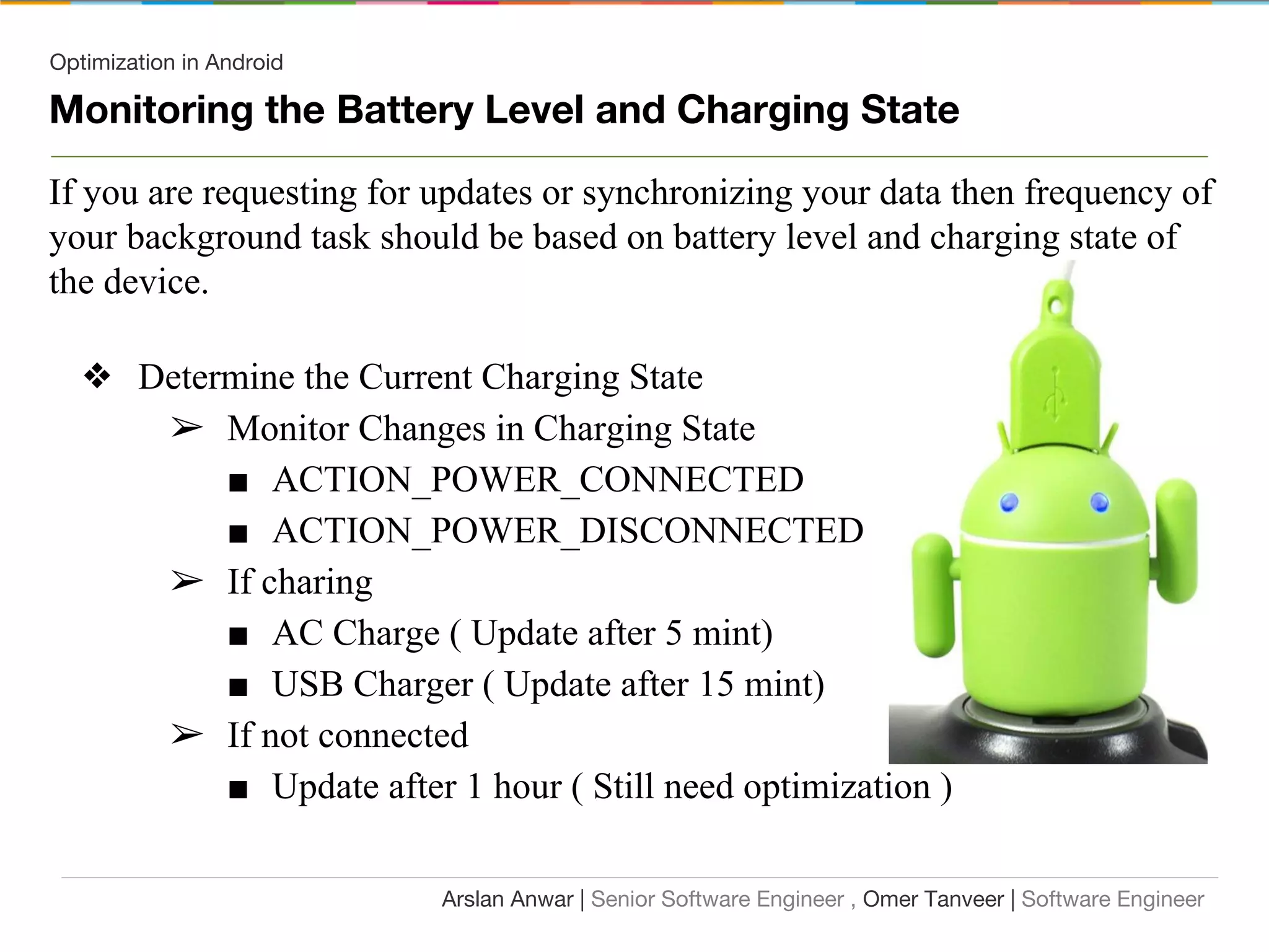 Optimization in Android
Monitoring the Battery Level and Charging State
If you are requesting for updates or synchronizing your data then frequency of
your background task should be based on battery level and charging state of
the device.
❖ Determine the Current Charging State
➢ Monitor Changes in Charging State
■ ACTION_POWER_CONNECTED
■ ACTION_POWER_DISCONNECTED
➢ If charing
■ AC Charge ( Update after 5 mint)
■ USB Charger ( Update after 15 mint)
➢ If not connected
■ Update after 1 hour ( Still need optimization )
Arslan Anwar | Senior Software Engineer , Omer Tanveer | Software Engineer
 