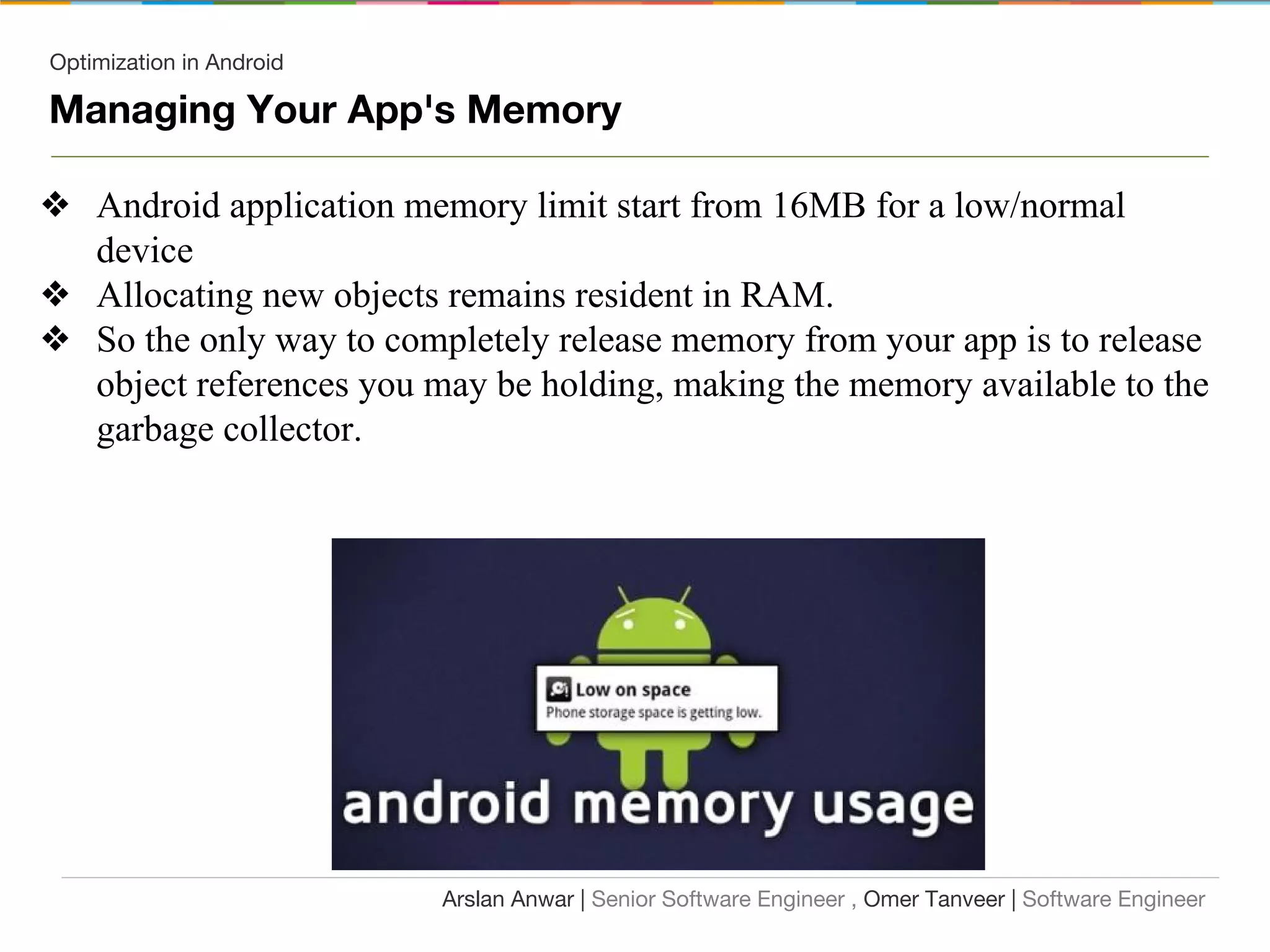 Optimization in Android
Managing Your App's Memory
❖ Android application memory limit start from 16MB for a low/normal
device
❖ Allocating new objects remains resident in RAM.
❖ So the only way to completely release memory from your app is to release
object references you may be holding, making the memory available to the
garbage collector.
Arslan Anwar | Senior Software Engineer , Omer Tanveer | Software Engineer
 