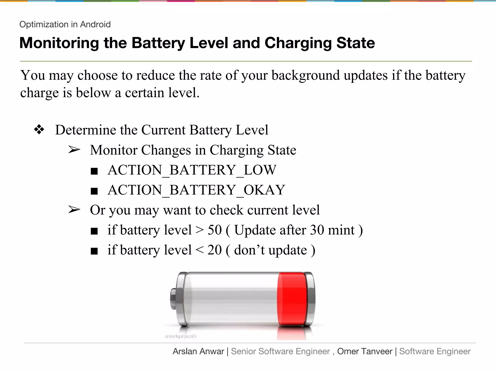Optimization in Android
Monitoring the Battery Level and Charging State
You may choose to reduce the rate of your background updates if the battery
charge is below a certain level.
❖ Determine the Current Battery Level
➢ Monitor Changes in Charging State
■ ACTION_BATTERY_LOW
■ ACTION_BATTERY_OKAY
➢ Or you may want to check current level
■ if battery level > 50 ( Update after 30 mint )
■ if battery level < 20 ( don’t update )
Arslan Anwar | Senior Software Engineer , Omer Tanveer | Software Engineer
 