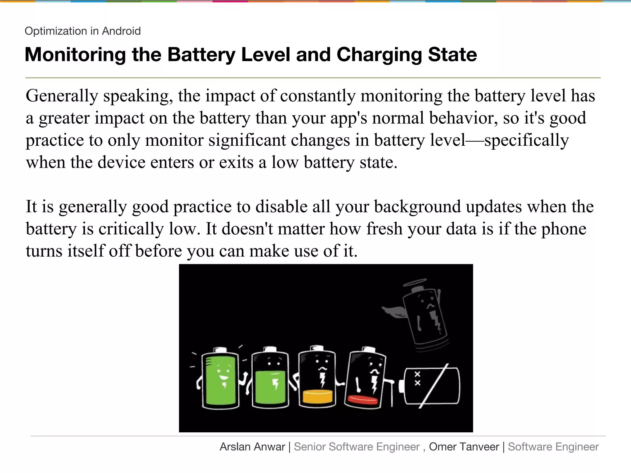 Optimization in Android
Monitoring the Battery Level and Charging State
Generally speaking, the impact of constantly monitoring the battery level has
a greater impact on the battery than your app's normal behavior, so it's good
practice to only monitor significant changes in battery level—specifically
when the device enters or exits a low battery state.
It is generally good practice to disable all your background updates when the
battery is critically low. It doesn't matter how fresh your data is if the phone
turns itself off before you can make use of it.
Arslan Anwar | Senior Software Engineer , Omer Tanveer | Software Engineer
 