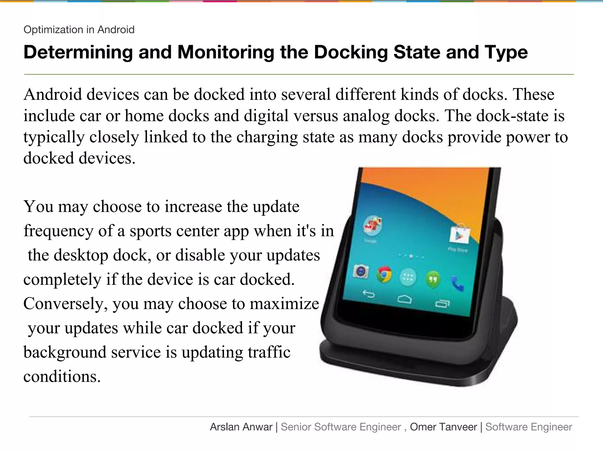 Optimization in Android
Determining and Monitoring the Docking State and Type
Android devices can be docked into several different kinds of docks. These
include car or home docks and digital versus analog docks. The dock-state is
typically closely linked to the charging state as many docks provide power to
docked devices.
You may choose to increase the update
frequency of a sports center app when it's in
the desktop dock, or disable your updates
completely if the device is car docked.
Conversely, you may choose to maximize
your updates while car docked if your
background service is updating traffic
conditions.
Arslan Anwar | Senior Software Engineer , Omer Tanveer | Software Engineer
 