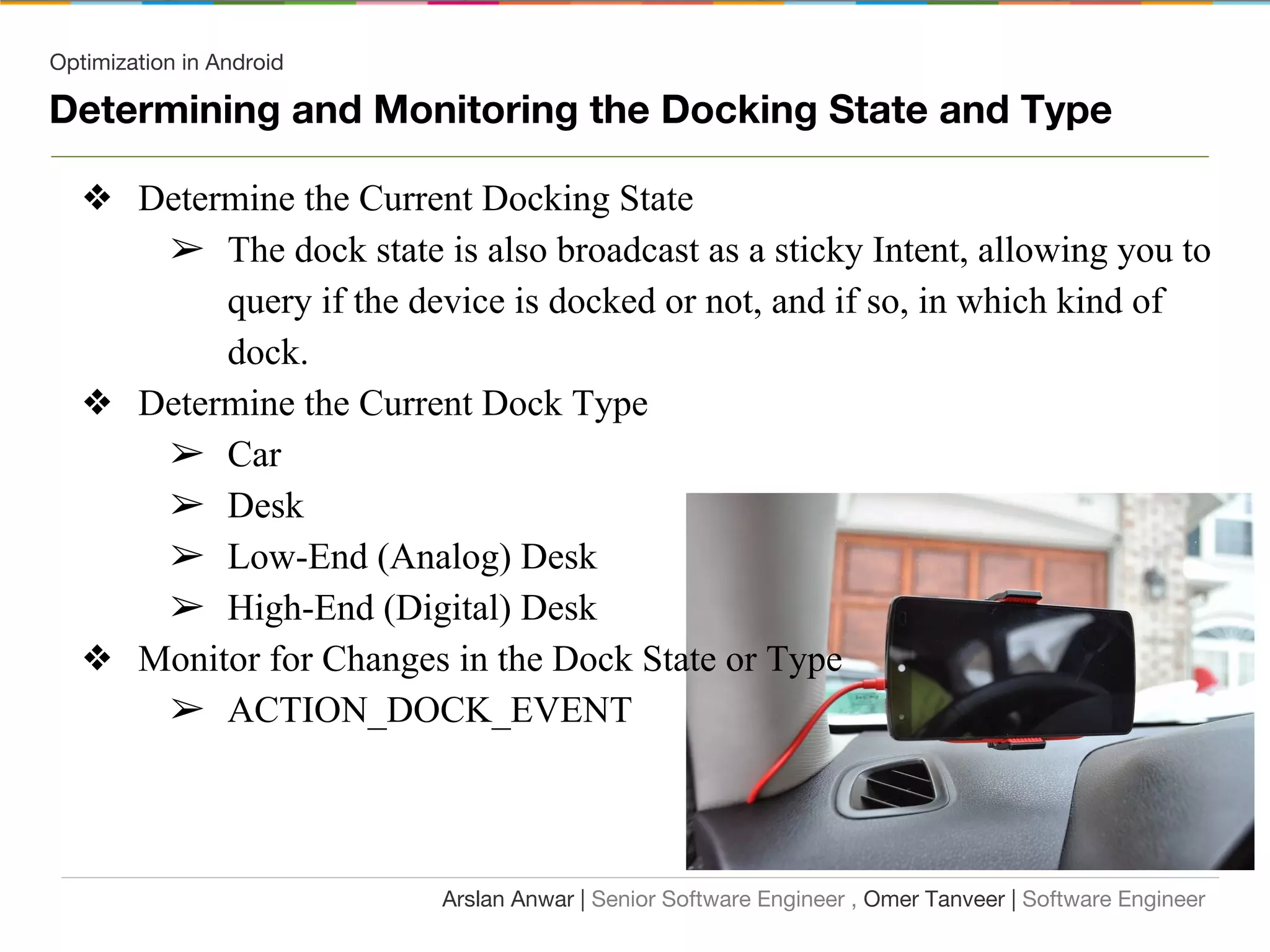 Optimization in Android
Determining and Monitoring the Docking State and Type
❖ Determine the Current Docking State
➢ The dock state is also broadcast as a sticky Intent, allowing you to
query if the device is docked or not, and if so, in which kind of
dock.
❖ Determine the Current Dock Type
➢ Car
➢ Desk
➢ Low-End (Analog) Desk
➢ High-End (Digital) Desk
❖ Monitor for Changes in the Dock State or Type
➢ ACTION_DOCK_EVENT
Arslan Anwar | Senior Software Engineer , Omer Tanveer | Software Engineer
 