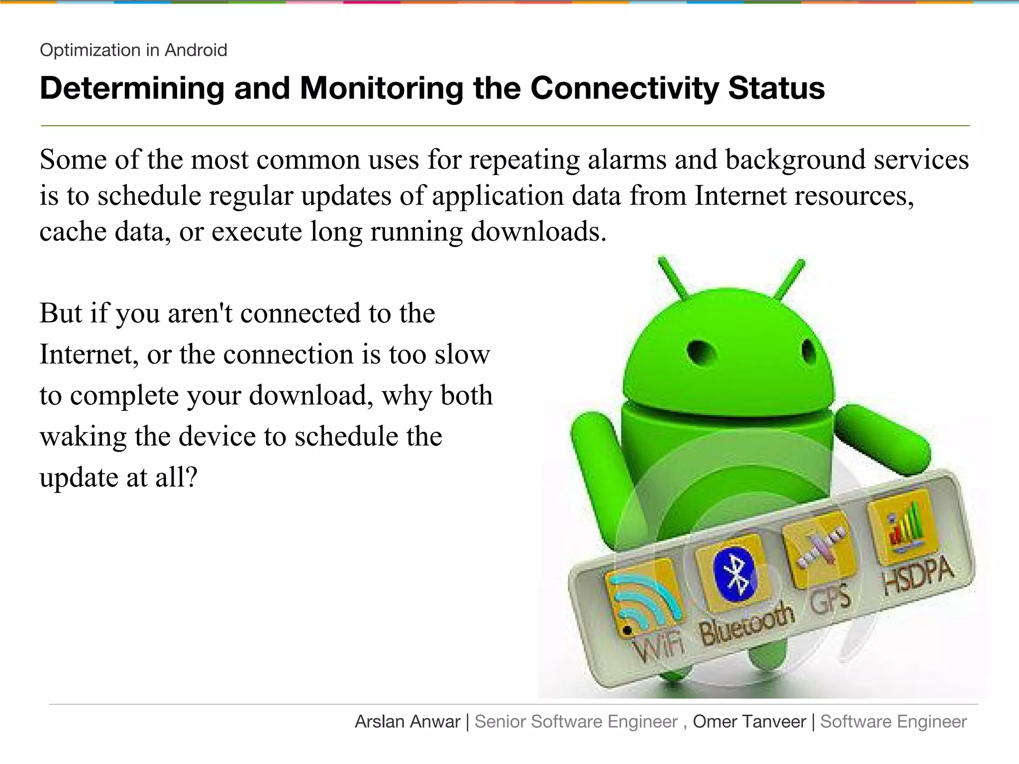 Optimization in Android
Determining and Monitoring the Connectivity Status
Some of the most common uses for repeating alarms and background services
is to schedule regular updates of application data from Internet resources,
cache data, or execute long running downloads.
But if you aren't connected to the
Internet, or the connection is too slow
to complete your download, why both
waking the device to schedule the
update at all?
Arslan Anwar | Senior Software Engineer , Omer Tanveer | Software Engineer
 