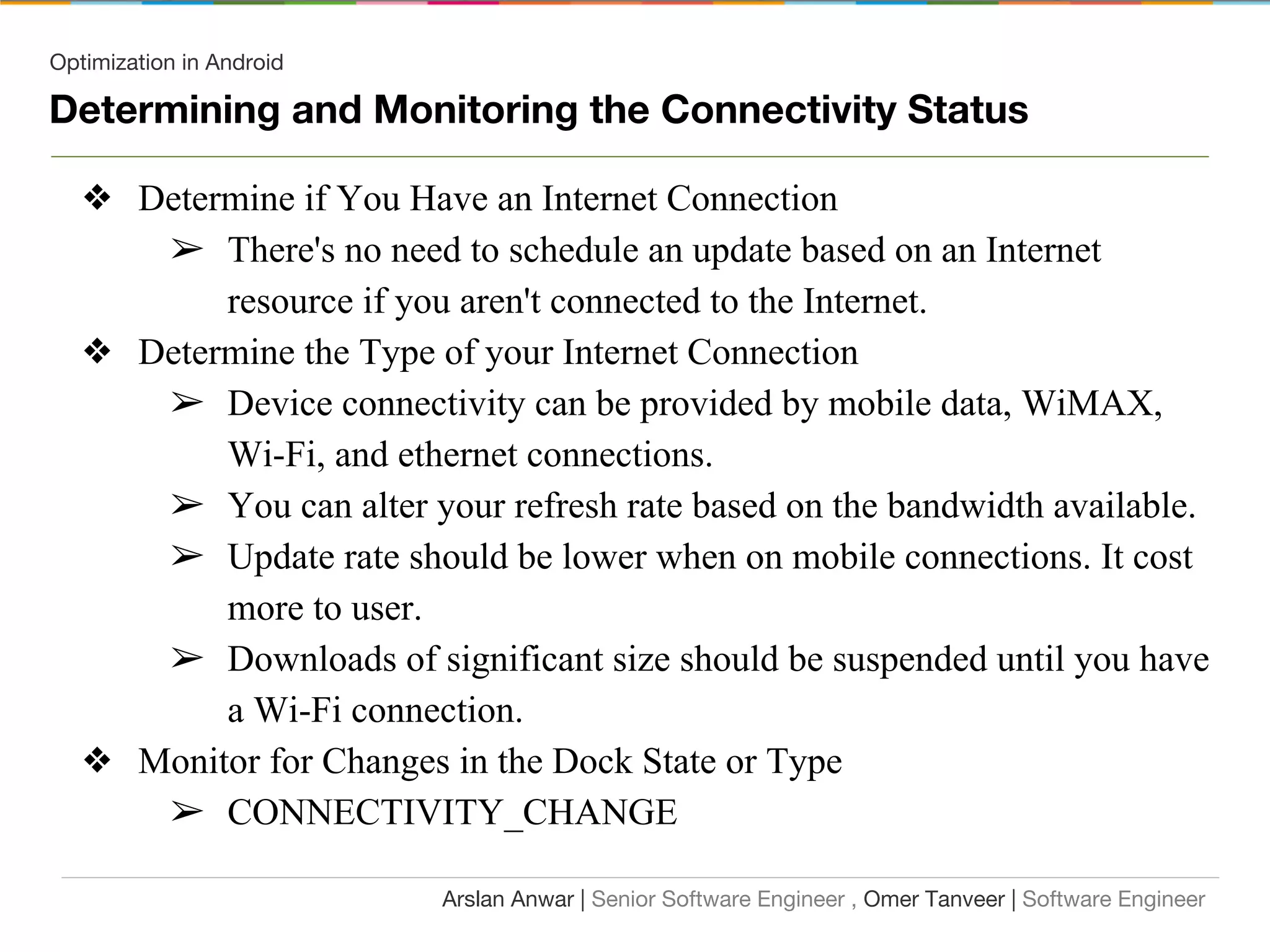 Optimization in Android
Determining and Monitoring the Connectivity Status
❖ Determine if You Have an Internet Connection
➢ There's no need to schedule an update based on an Internet
resource if you aren't connected to the Internet.
❖ Determine the Type of your Internet Connection
➢ Device connectivity can be provided by mobile data, WiMAX,
Wi-Fi, and ethernet connections.
➢ You can alter your refresh rate based on the bandwidth available.
➢ Update rate should be lower when on mobile connections. It cost
more to user.
➢ Downloads of significant size should be suspended until you have
a Wi-Fi connection.
❖ Monitor for Changes in the Dock State or Type
➢ CONNECTIVITY_CHANGE
Arslan Anwar | Senior Software Engineer , Omer Tanveer | Software Engineer
 