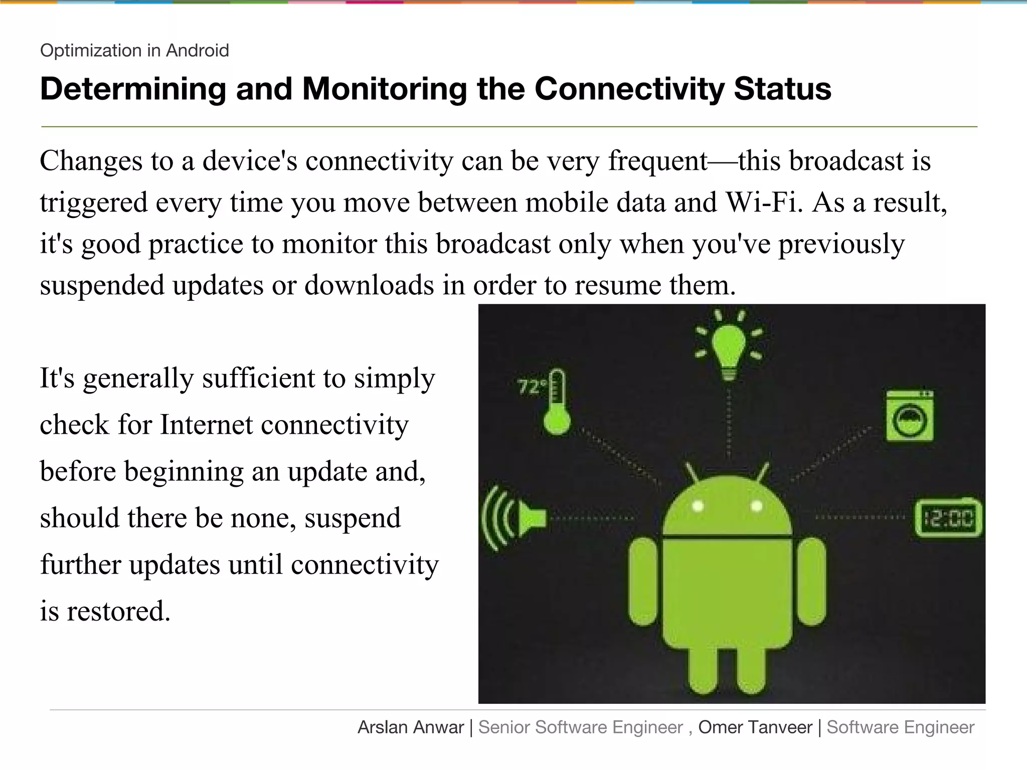 Optimization in Android
Determining and Monitoring the Connectivity Status
Changes to a device's connectivity can be very frequent—this broadcast is
triggered every time you move between mobile data and Wi-Fi. As a result,
it's good practice to monitor this broadcast only when you've previously
suspended updates or downloads in order to resume them.
It's generally sufficient to simply
check for Internet connectivity
before beginning an update and,
should there be none, suspend
further updates until connectivity
is restored.
Arslan Anwar | Senior Software Engineer , Omer Tanveer | Software Engineer
 