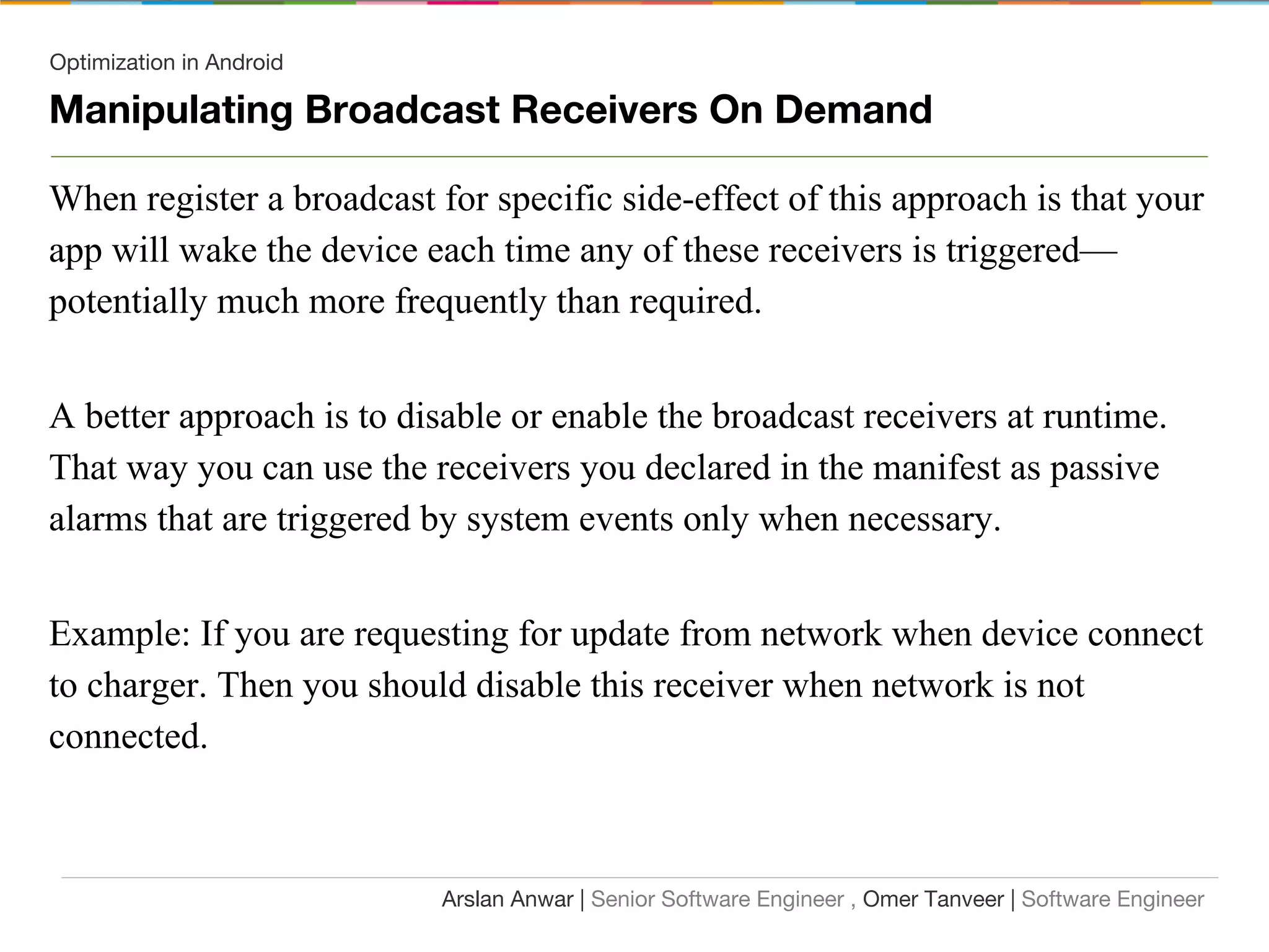 Optimization in Android
Manipulating Broadcast Receivers On Demand
When register a broadcast for specific side-effect of this approach is that your
app will wake the device each time any of these receivers is triggered—
potentially much more frequently than required.
A better approach is to disable or enable the broadcast receivers at runtime.
That way you can use the receivers you declared in the manifest as passive
alarms that are triggered by system events only when necessary.
Example: If you are requesting for update from network when device connect
to charger. Then you should disable this receiver when network is not
connected.
Arslan Anwar | Senior Software Engineer , Omer Tanveer | Software Engineer
 