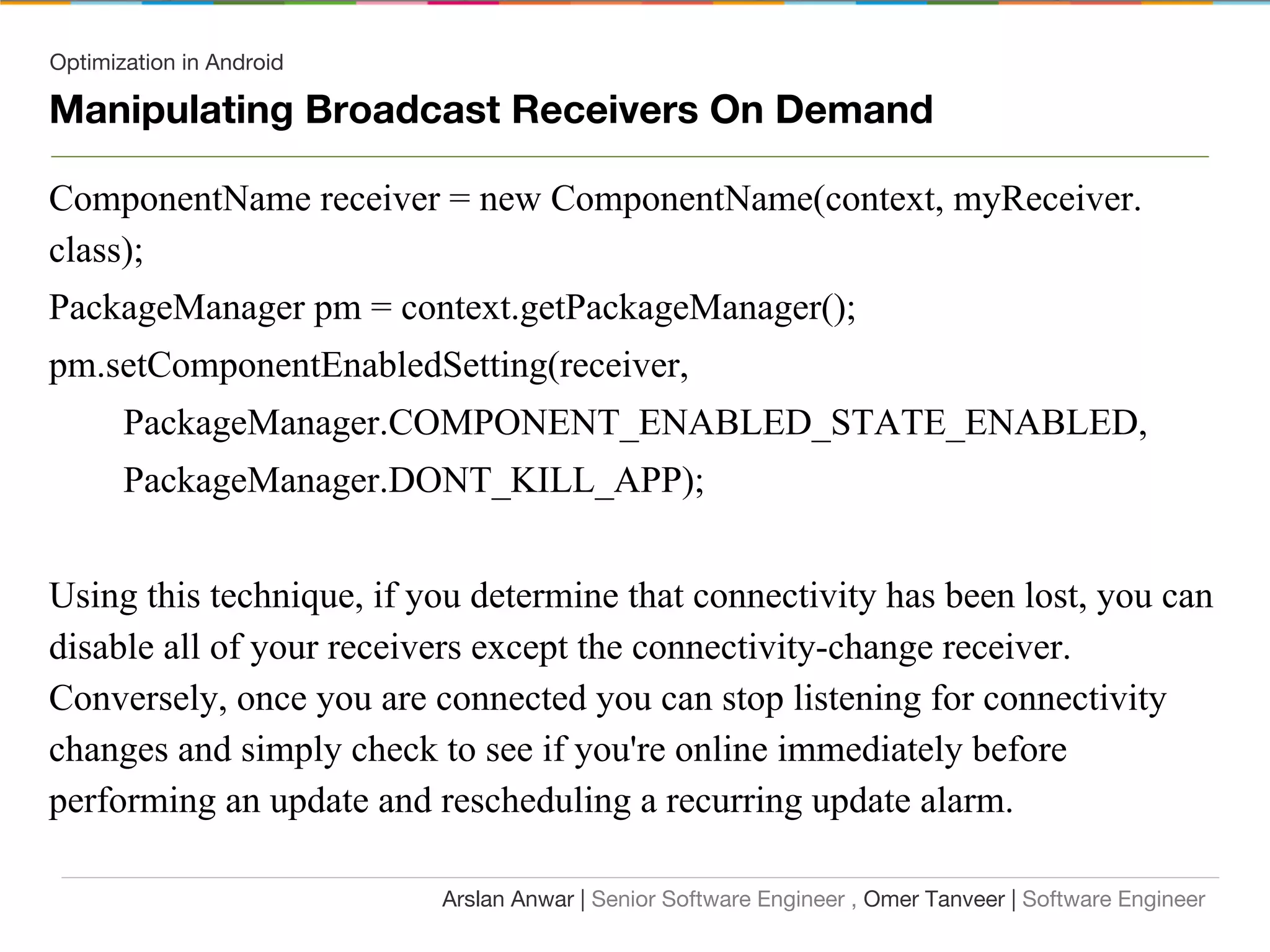 Optimization in Android
Manipulating Broadcast Receivers On Demand
ComponentName receiver = new ComponentName(context, myReceiver.
class);
PackageManager pm = context.getPackageManager();
pm.setComponentEnabledSetting(receiver,
PackageManager.COMPONENT_ENABLED_STATE_ENABLED,
PackageManager.DONT_KILL_APP);
Using this technique, if you determine that connectivity has been lost, you can
disable all of your receivers except the connectivity-change receiver.
Conversely, once you are connected you can stop listening for connectivity
changes and simply check to see if you're online immediately before
performing an update and rescheduling a recurring update alarm.
Arslan Anwar | Senior Software Engineer , Omer Tanveer | Software Engineer
 