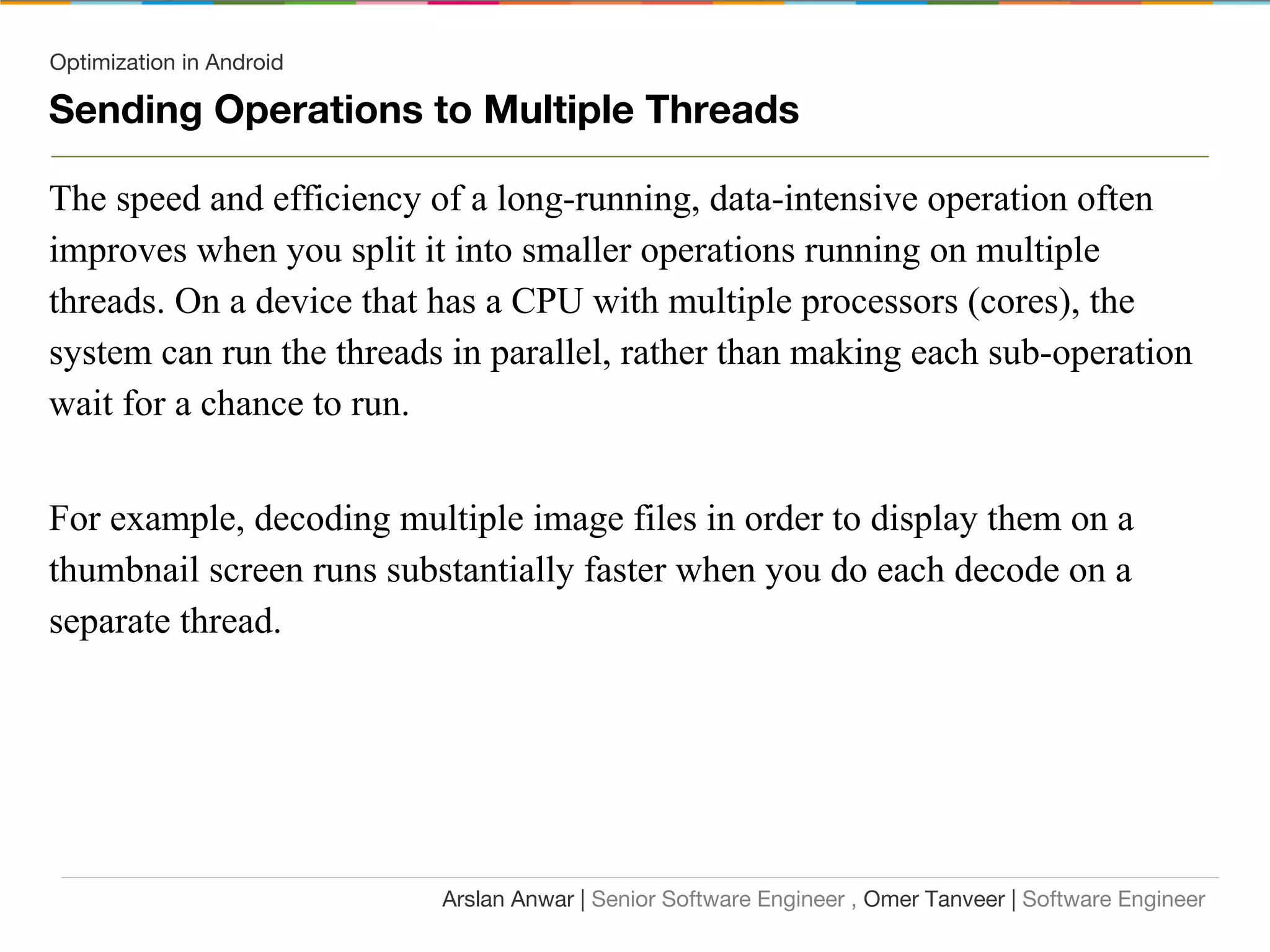 Optimization in Android
Sending Operations to Multiple Threads
The speed and efficiency of a long-running, data-intensive operation often
improves when you split it into smaller operations running on multiple
threads. On a device that has a CPU with multiple processors (cores), the
system can run the threads in parallel, rather than making each sub-operation
wait for a chance to run.
For example, decoding multiple image files in order to display them on a
thumbnail screen runs substantially faster when you do each decode on a
separate thread.
Arslan Anwar | Senior Software Engineer , Omer Tanveer | Software Engineer
 