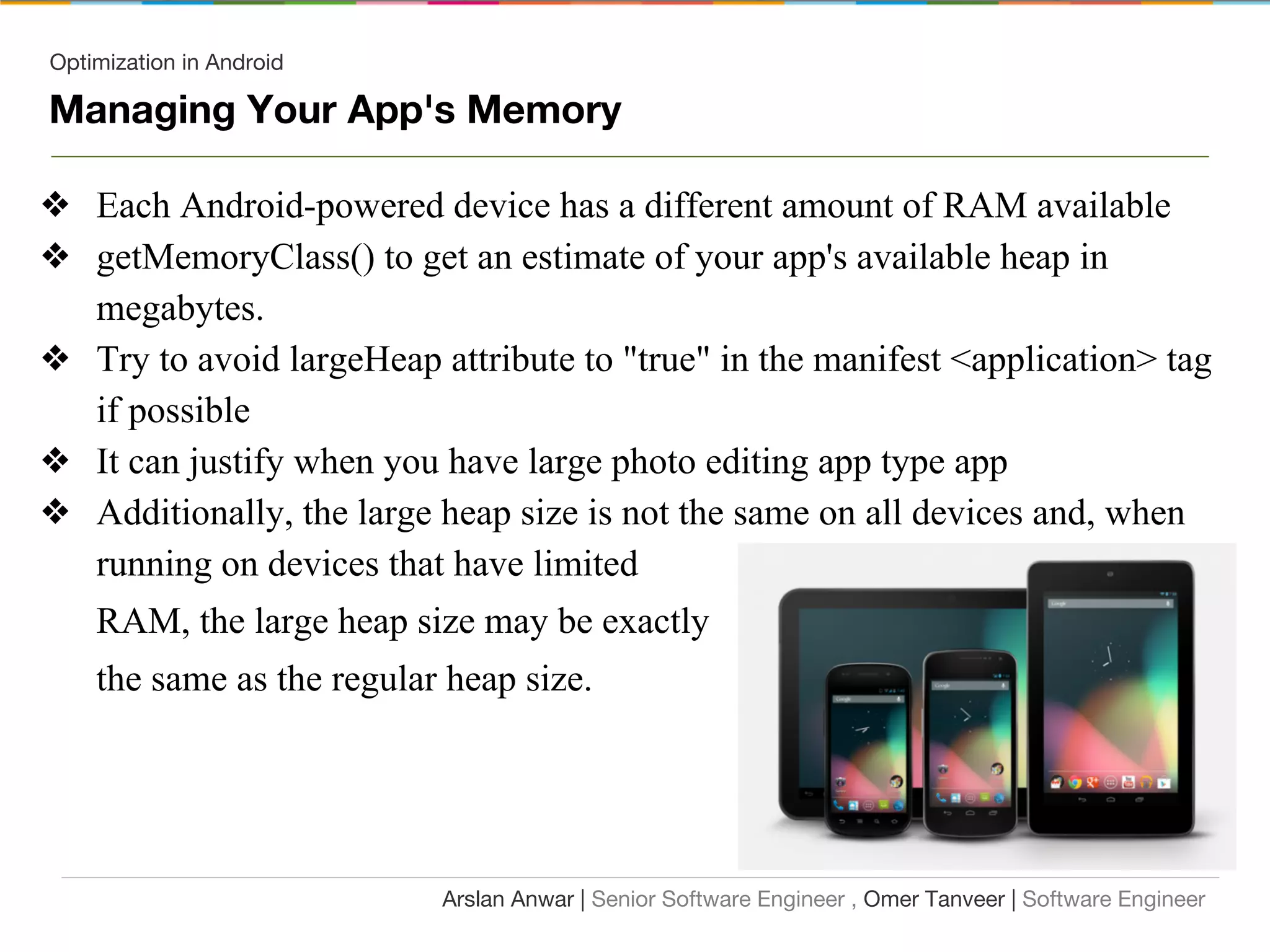 Optimization in Android
❖ Each Android-powered device has a different amount of RAM available
❖ getMemoryClass() to get an estimate of your app's available heap in
megabytes.
❖ Try to avoid largeHeap attribute to "true" in the manifest <application> tag
if possible
❖ It can justify when you have large photo editing app type app
❖ Additionally, the large heap size is not the same on all devices and, when
running on devices that have limited
RAM, the large heap size may be exactly
the same as the regular heap size.
Arslan Anwar | Senior Software Engineer , Omer Tanveer | Software Engineer
Managing Your App's Memory
 