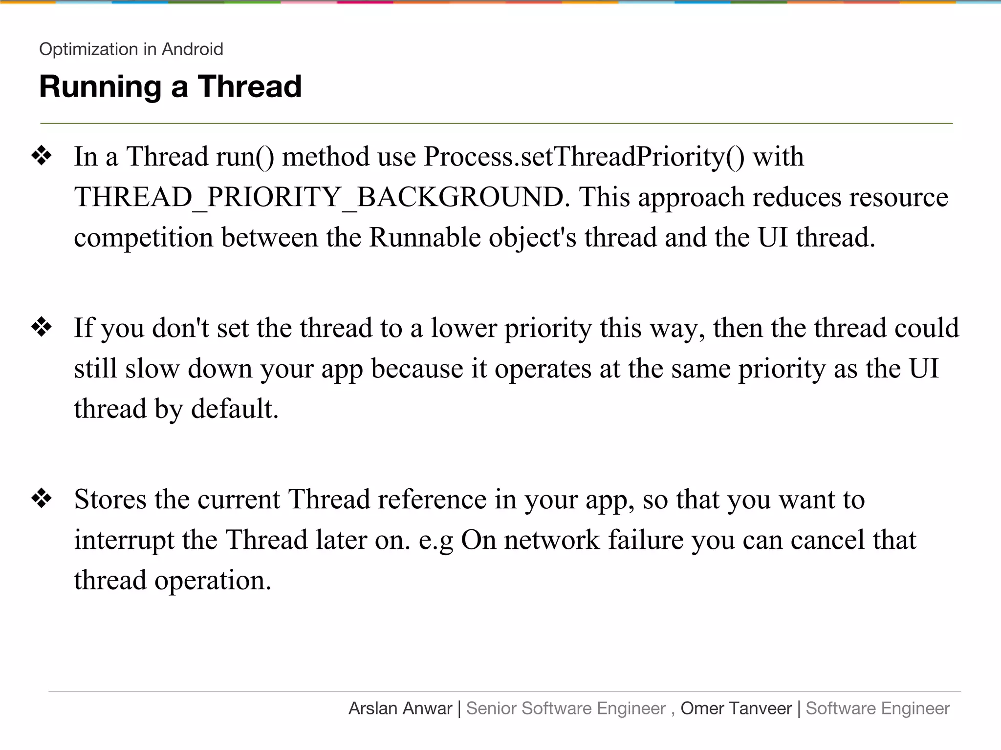 Optimization in Android
Running a Thread
❖ In a Thread run() method use Process.setThreadPriority() with
THREAD_PRIORITY_BACKGROUND. This approach reduces resource
competition between the Runnable object's thread and the UI thread.
❖ If you don't set the thread to a lower priority this way, then the thread could
still slow down your app because it operates at the same priority as the UI
thread by default.
❖ Stores the current Thread reference in your app, so that you want to
interrupt the Thread later on. e.g On network failure you can cancel that
thread operation.
Arslan Anwar | Senior Software Engineer , Omer Tanveer | Software Engineer
 