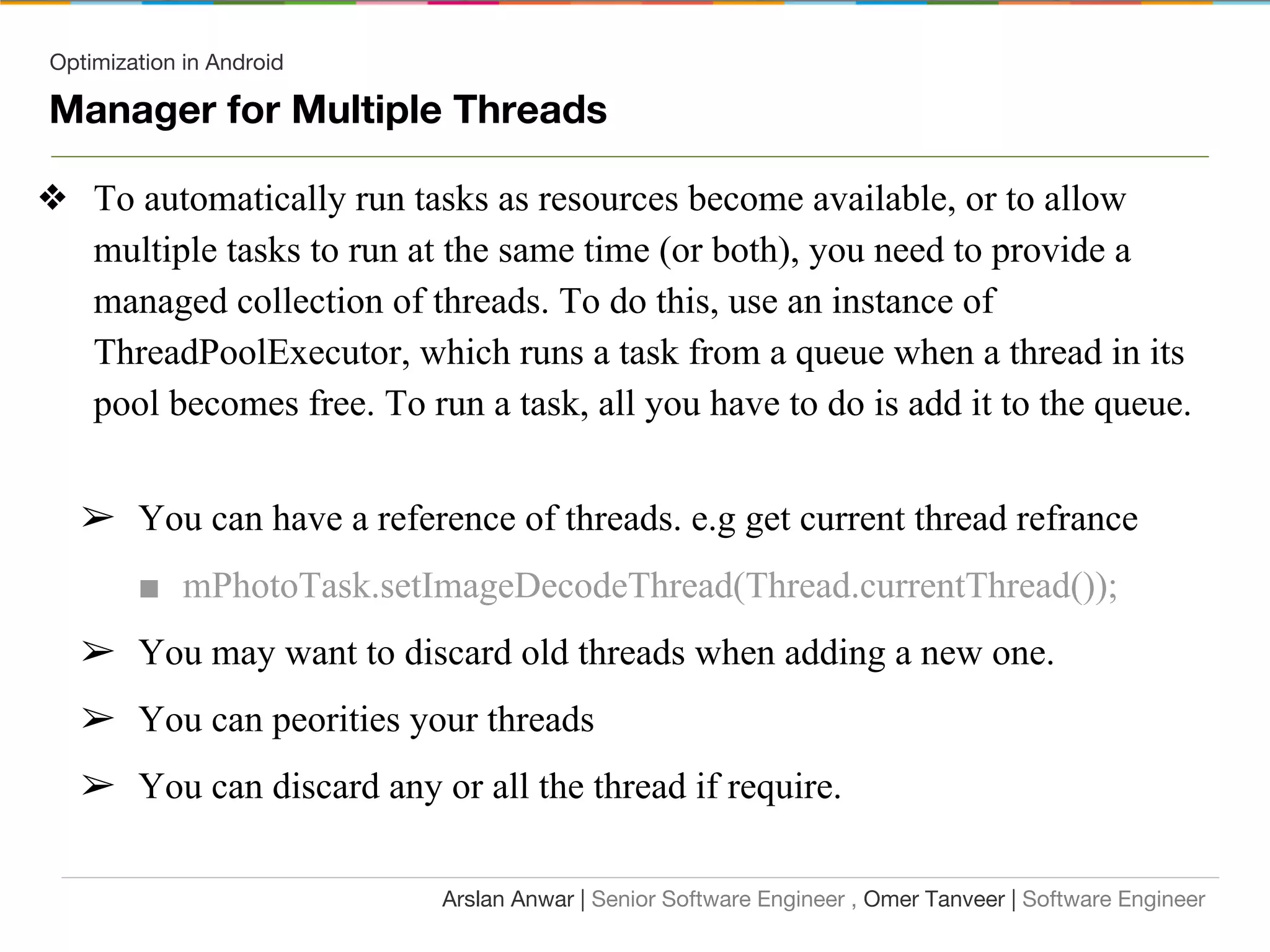 Optimization in Android
Manager for Multiple Threads
❖ To automatically run tasks as resources become available, or to allow
multiple tasks to run at the same time (or both), you need to provide a
managed collection of threads. To do this, use an instance of
ThreadPoolExecutor, which runs a task from a queue when a thread in its
pool becomes free. To run a task, all you have to do is add it to the queue.
➢ You can have a reference of threads. e.g get current thread refrance
■ mPhotoTask.setImageDecodeThread(Thread.currentThread());
➢ You may want to discard old threads when adding a new one.
➢ You can peorities your threads
➢ You can discard any or all the thread if require.
Arslan Anwar | Senior Software Engineer , Omer Tanveer | Software Engineer
 
