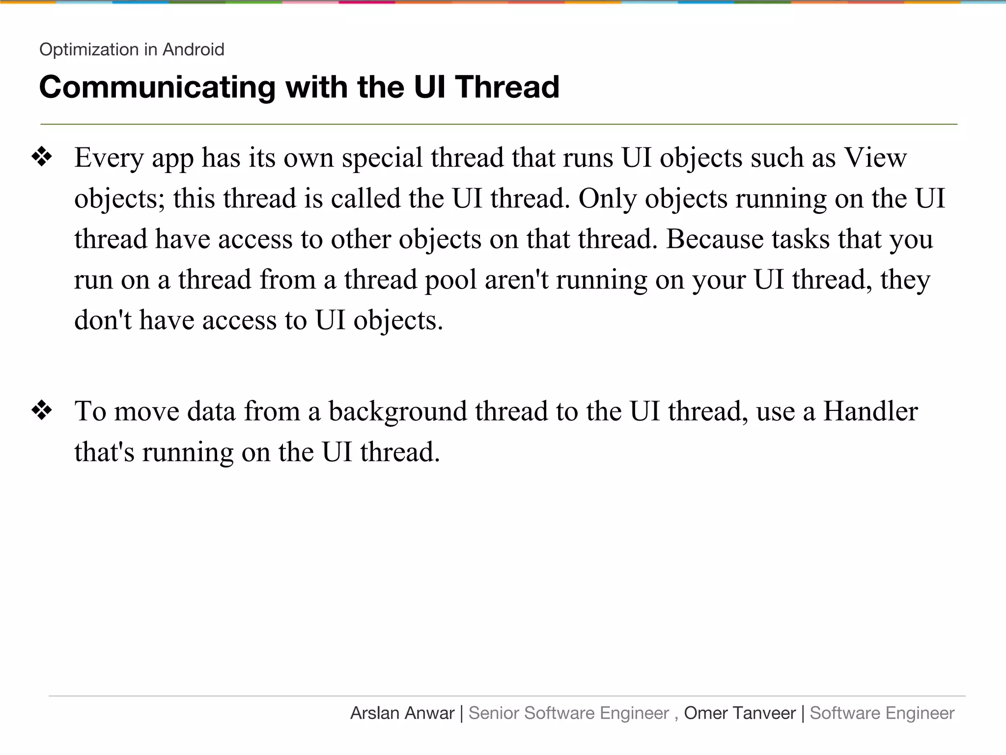 Optimization in Android
Communicating with the UI Thread
❖ Every app has its own special thread that runs UI objects such as View
objects; this thread is called the UI thread. Only objects running on the UI
thread have access to other objects on that thread. Because tasks that you
run on a thread from a thread pool aren't running on your UI thread, they
don't have access to UI objects.
❖ To move data from a background thread to the UI thread, use a Handler
that's running on the UI thread.
Arslan Anwar | Senior Software Engineer , Omer Tanveer | Software Engineer
 