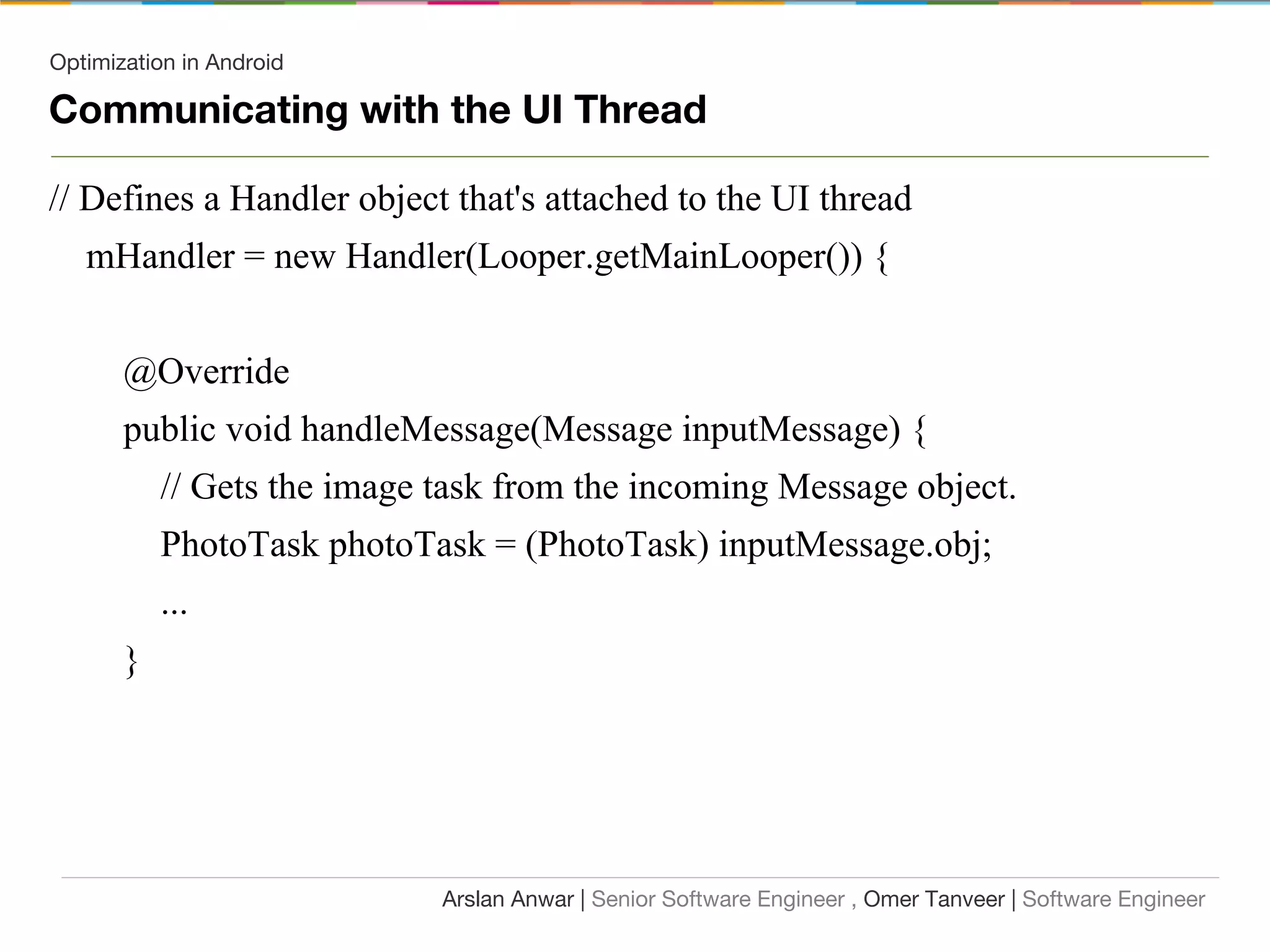 Optimization in Android
Communicating with the UI Thread
// Defines a Handler object that's attached to the UI thread
mHandler = new Handler(Looper.getMainLooper()) {
@Override
public void handleMessage(Message inputMessage) {
// Gets the image task from the incoming Message object.
PhotoTask photoTask = (PhotoTask) inputMessage.obj;
...
}
Arslan Anwar | Senior Software Engineer , Omer Tanveer | Software Engineer
 