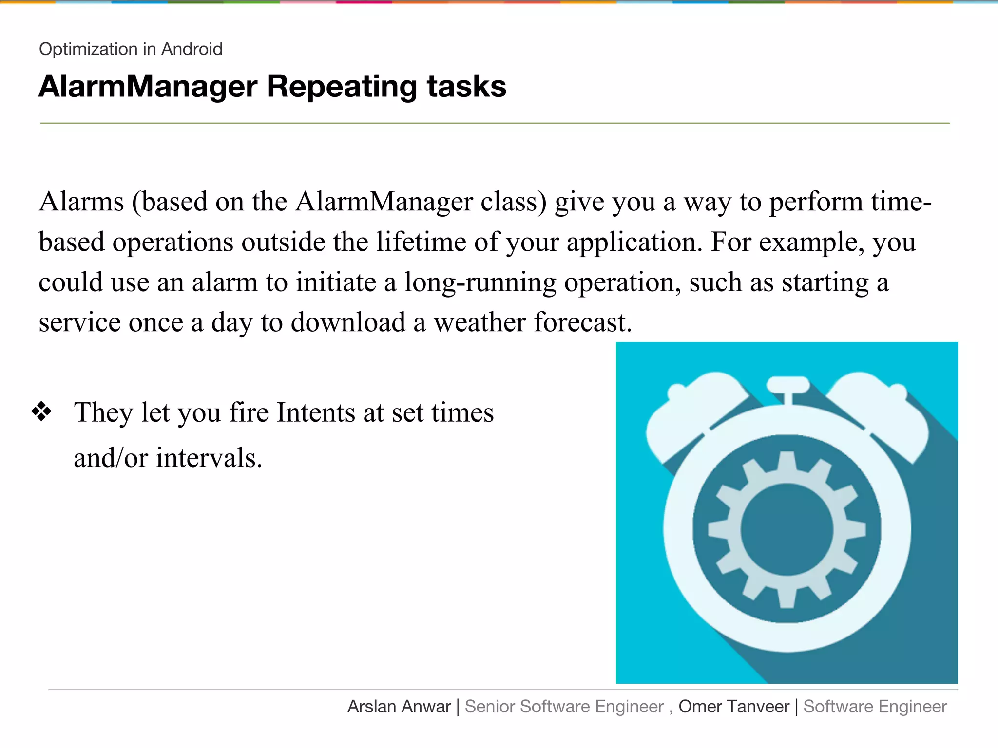 Optimization in Android
AlarmManager Repeating tasks
Alarms (based on the AlarmManager class) give you a way to perform time-
based operations outside the lifetime of your application. For example, you
could use an alarm to initiate a long-running operation, such as starting a
service once a day to download a weather forecast.
❖ They let you fire Intents at set times
and/or intervals.
Arslan Anwar | Senior Software Engineer , Omer Tanveer | Software Engineer
 