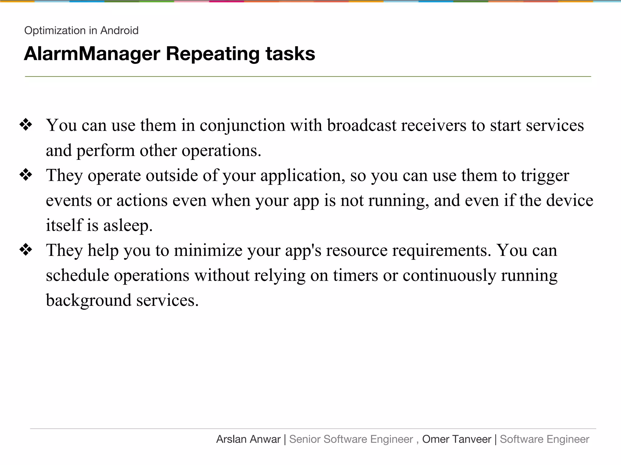 Optimization in Android
AlarmManager Repeating tasks
❖ You can use them in conjunction with broadcast receivers to start services
and perform other operations.
❖ They operate outside of your application, so you can use them to trigger
events or actions even when your app is not running, and even if the device
itself is asleep.
❖ They help you to minimize your app's resource requirements. You can
schedule operations without relying on timers or continuously running
background services.
Arslan Anwar | Senior Software Engineer , Omer Tanveer | Software Engineer
 