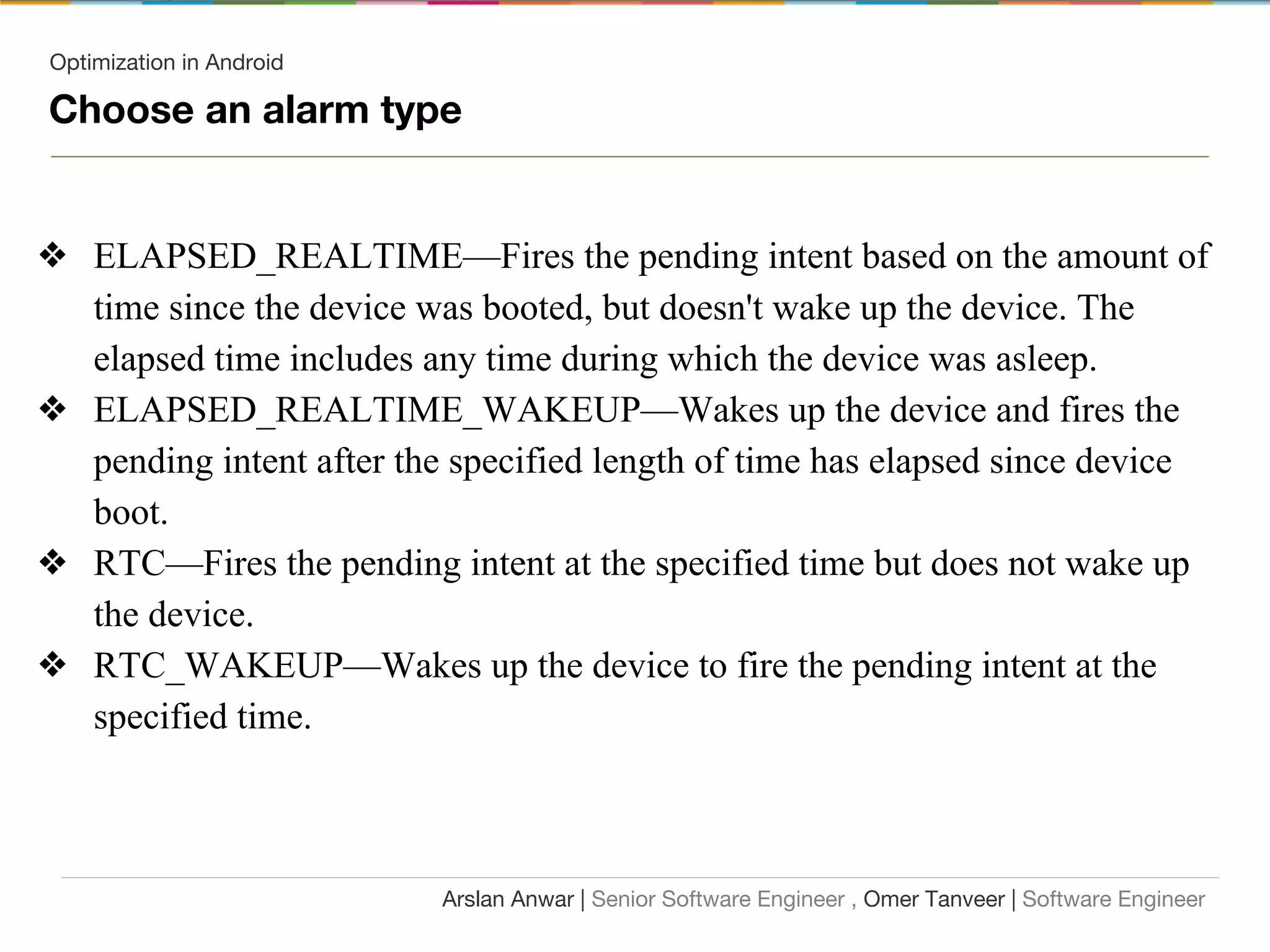 Optimization in Android
Choose an alarm type
❖ ELAPSED_REALTIME—Fires the pending intent based on the amount of
time since the device was booted, but doesn't wake up the device. The
elapsed time includes any time during which the device was asleep.
❖ ELAPSED_REALTIME_WAKEUP—Wakes up the device and fires the
pending intent after the specified length of time has elapsed since device
boot.
❖ RTC—Fires the pending intent at the specified time but does not wake up
the device.
❖ RTC_WAKEUP—Wakes up the device to fire the pending intent at the
specified time.
Arslan Anwar | Senior Software Engineer , Omer Tanveer | Software Engineer
 