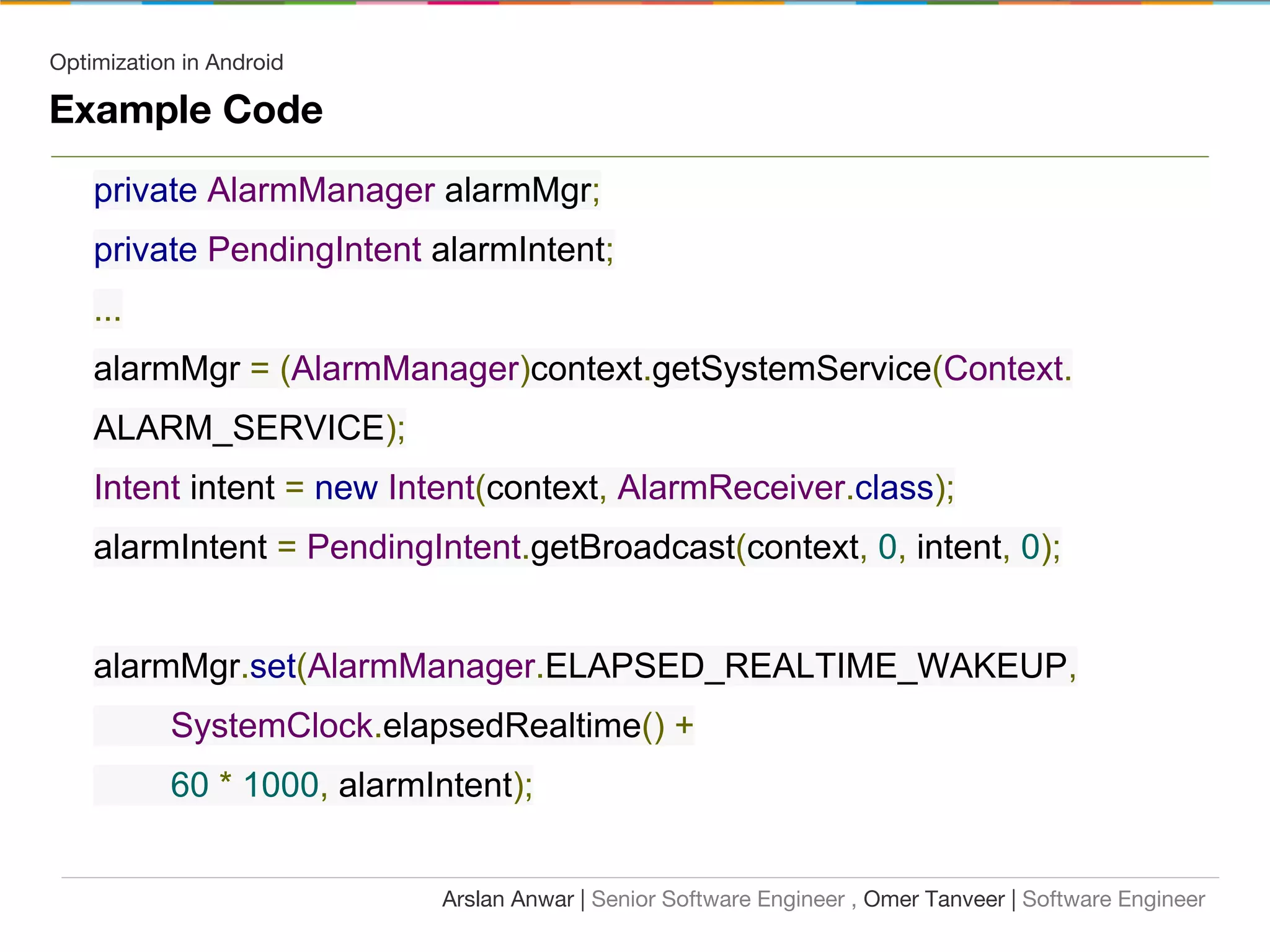 Optimization in Android
Example Code
private AlarmManager alarmMgr;
private PendingIntent alarmIntent;
...
alarmMgr = (AlarmManager)context.getSystemService(Context.
ALARM_SERVICE);
Intent intent = new Intent(context, AlarmReceiver.class);
alarmIntent = PendingIntent.getBroadcast(context, 0, intent, 0);
alarmMgr.set(AlarmManager.ELAPSED_REALTIME_WAKEUP,
SystemClock.elapsedRealtime() +
60 * 1000, alarmIntent);
Arslan Anwar | Senior Software Engineer , Omer Tanveer | Software Engineer
 