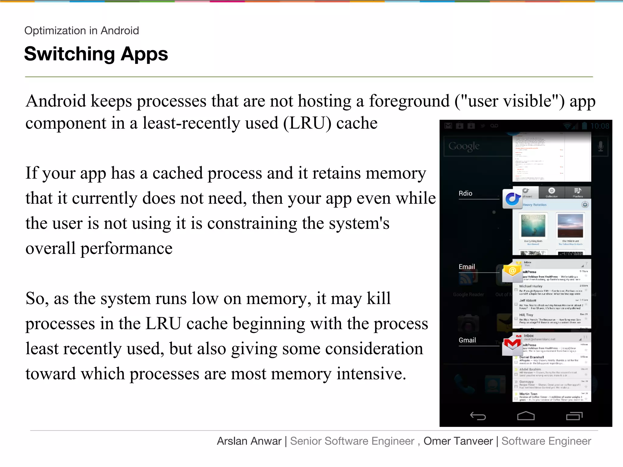 Optimization in Android
Switching Apps
Android keeps processes that are not hosting a foreground ("user visible") app
component in a least-recently used (LRU) cache
If your app has a cached process and it retains memory
that it currently does not need, then your app even while
the user is not using it is constraining the system's
overall performance
So, as the system runs low on memory, it may kill
processes in the LRU cache beginning with the process
least recently used, but also giving some consideration
toward which processes are most memory intensive.
Arslan Anwar | Senior Software Engineer , Omer Tanveer | Software Engineer
 