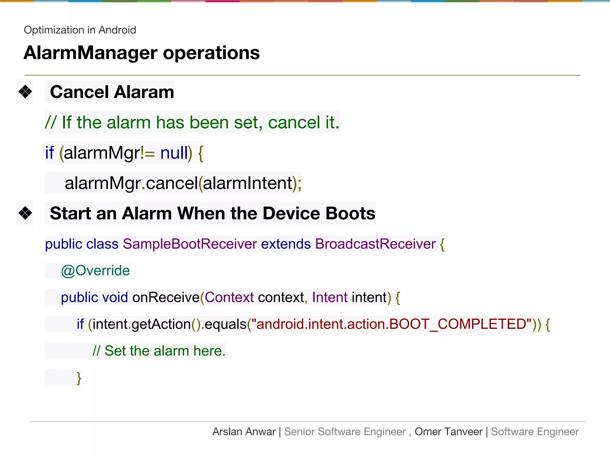 Optimization in Android
AlarmManager operations
❖ Cancel Alaram
// If the alarm has been set, cancel it.
if (alarmMgr!= null) {
alarmMgr.cancel(alarmIntent);
❖ Start an Alarm When the Device Boots
public class SampleBootReceiver extends BroadcastReceiver {
@Override
public void onReceive(Context context, Intent intent) {
if (intent.getAction().equals("android.intent.action.BOOT_COMPLETED")) {
// Set the alarm here.
}
Arslan Anwar | Senior Software Engineer , Omer Tanveer | Software Engineer
 