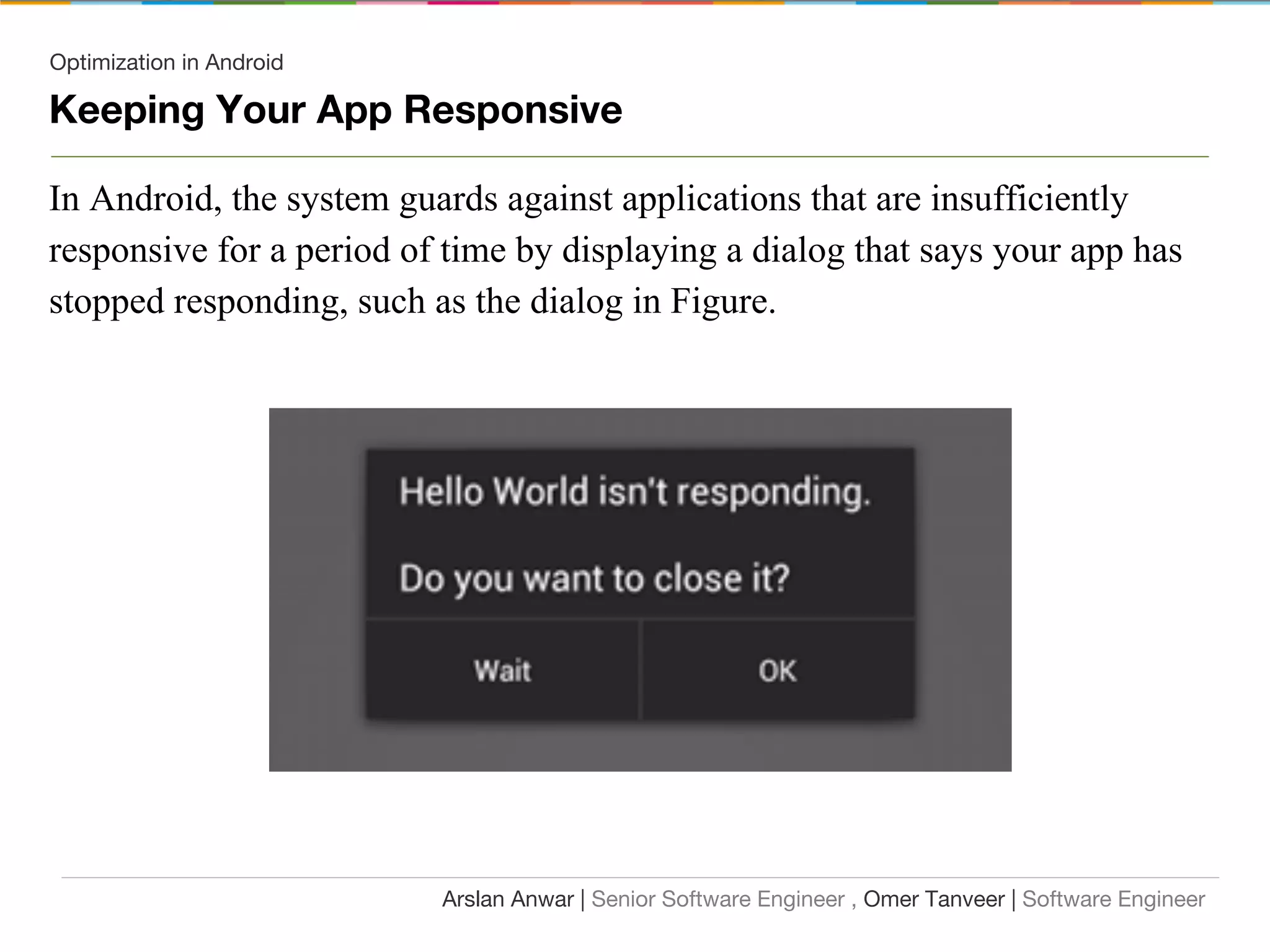 Optimization in Android
Keeping Your App Responsive
In Android, the system guards against applications that are insufficiently
responsive for a period of time by displaying a dialog that says your app has
stopped responding, such as the dialog in Figure.
Arslan Anwar | Senior Software Engineer , Omer Tanveer | Software Engineer
 