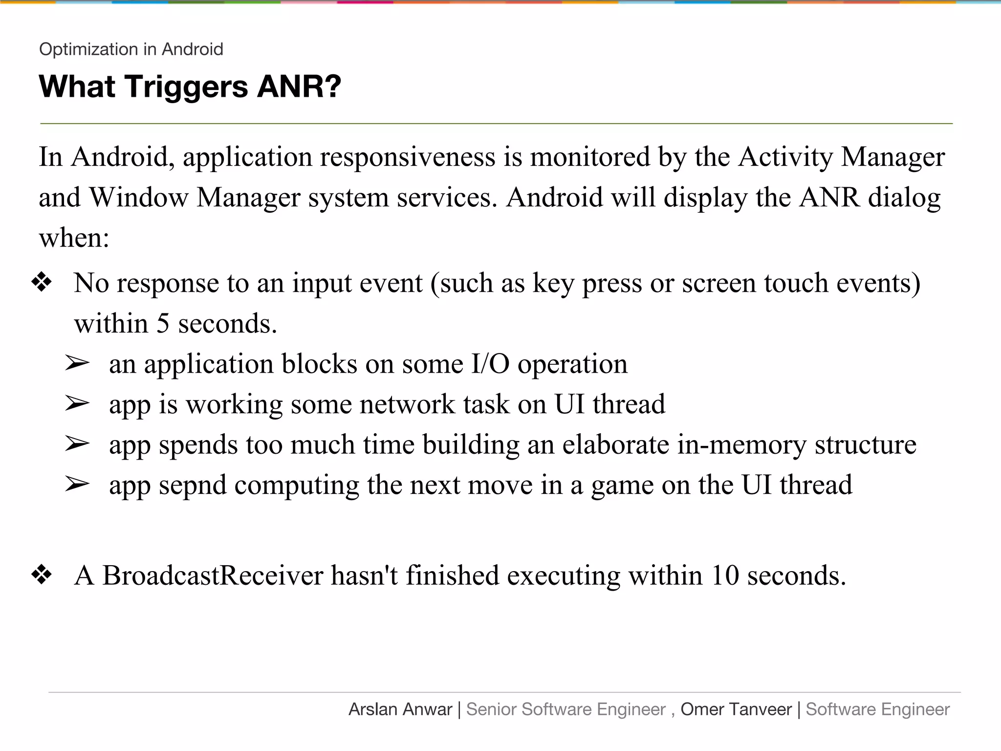 Optimization in Android
What Triggers ANR?
In Android, application responsiveness is monitored by the Activity Manager
and Window Manager system services. Android will display the ANR dialog
when:
❖ No response to an input event (such as key press or screen touch events)
within 5 seconds.
➢ an application blocks on some I/O operation
➢ app is working some network task on UI thread
➢ app spends too much time building an elaborate in-memory structure
➢ app sepnd computing the next move in a game on the UI thread
❖ A BroadcastReceiver hasn't finished executing within 10 seconds.
Arslan Anwar | Senior Software Engineer , Omer Tanveer | Software Engineer
 