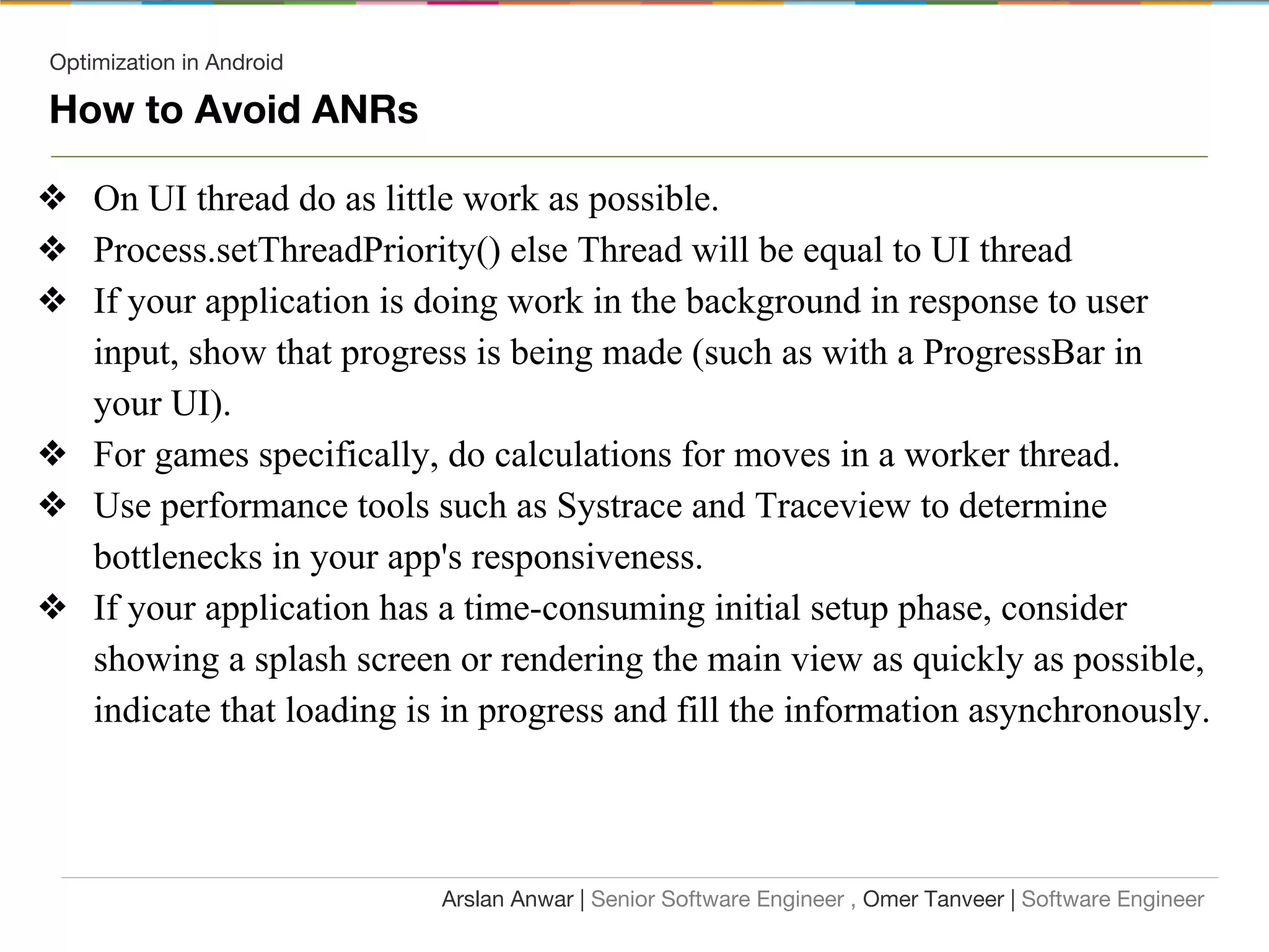 Optimization in Android
How to Avoid ANRs
❖ On UI thread do as little work as possible.
❖ Process.setThreadPriority() else Thread will be equal to UI thread
❖ If your application is doing work in the background in response to user
input, show that progress is being made (such as with a ProgressBar in
your UI).
❖ For games specifically, do calculations for moves in a worker thread.
❖ Use performance tools such as Systrace and Traceview to determine
bottlenecks in your app's responsiveness.
❖ If your application has a time-consuming initial setup phase, consider
showing a splash screen or rendering the main view as quickly as possible,
indicate that loading is in progress and fill the information asynchronously.
Arslan Anwar | Senior Software Engineer , Omer Tanveer | Software Engineer
 