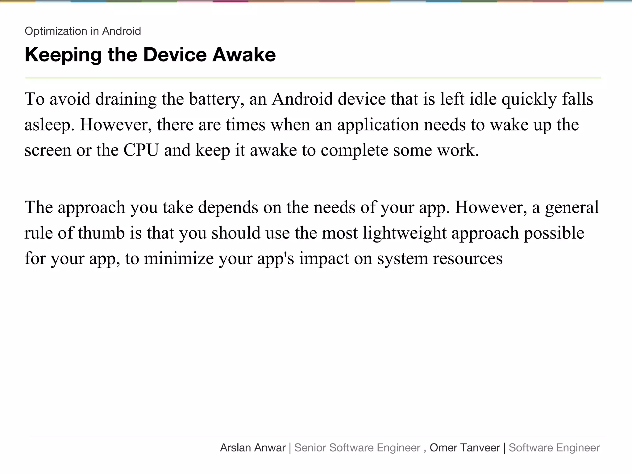 Optimization in Android
Keeping the Device Awake
To avoid draining the battery, an Android device that is left idle quickly falls
asleep. However, there are times when an application needs to wake up the
screen or the CPU and keep it awake to complete some work.
The approach you take depends on the needs of your app. However, a general
rule of thumb is that you should use the most lightweight approach possible
for your app, to minimize your app's impact on system resources
Arslan Anwar | Senior Software Engineer , Omer Tanveer | Software Engineer
 
