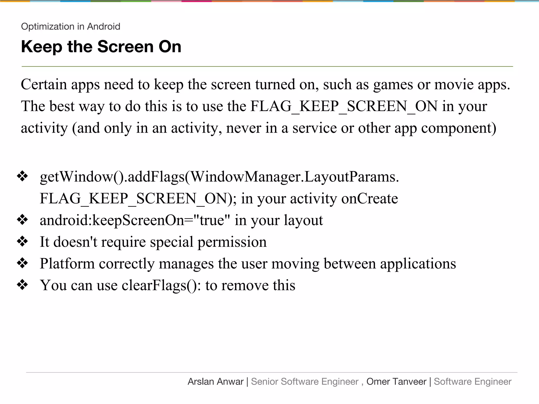 Optimization in Android
Keep the Screen On
Certain apps need to keep the screen turned on, such as games or movie apps.
The best way to do this is to use the FLAG_KEEP_SCREEN_ON in your
activity (and only in an activity, never in a service or other app component)
❖ getWindow().addFlags(WindowManager.LayoutParams.
FLAG_KEEP_SCREEN_ON); in your activity onCreate
❖ android:keepScreenOn="true" in your layout
❖ It doesn't require special permission
❖ Platform correctly manages the user moving between applications
❖ You can use clearFlags(): to remove this
Arslan Anwar | Senior Software Engineer , Omer Tanveer | Software Engineer
 
