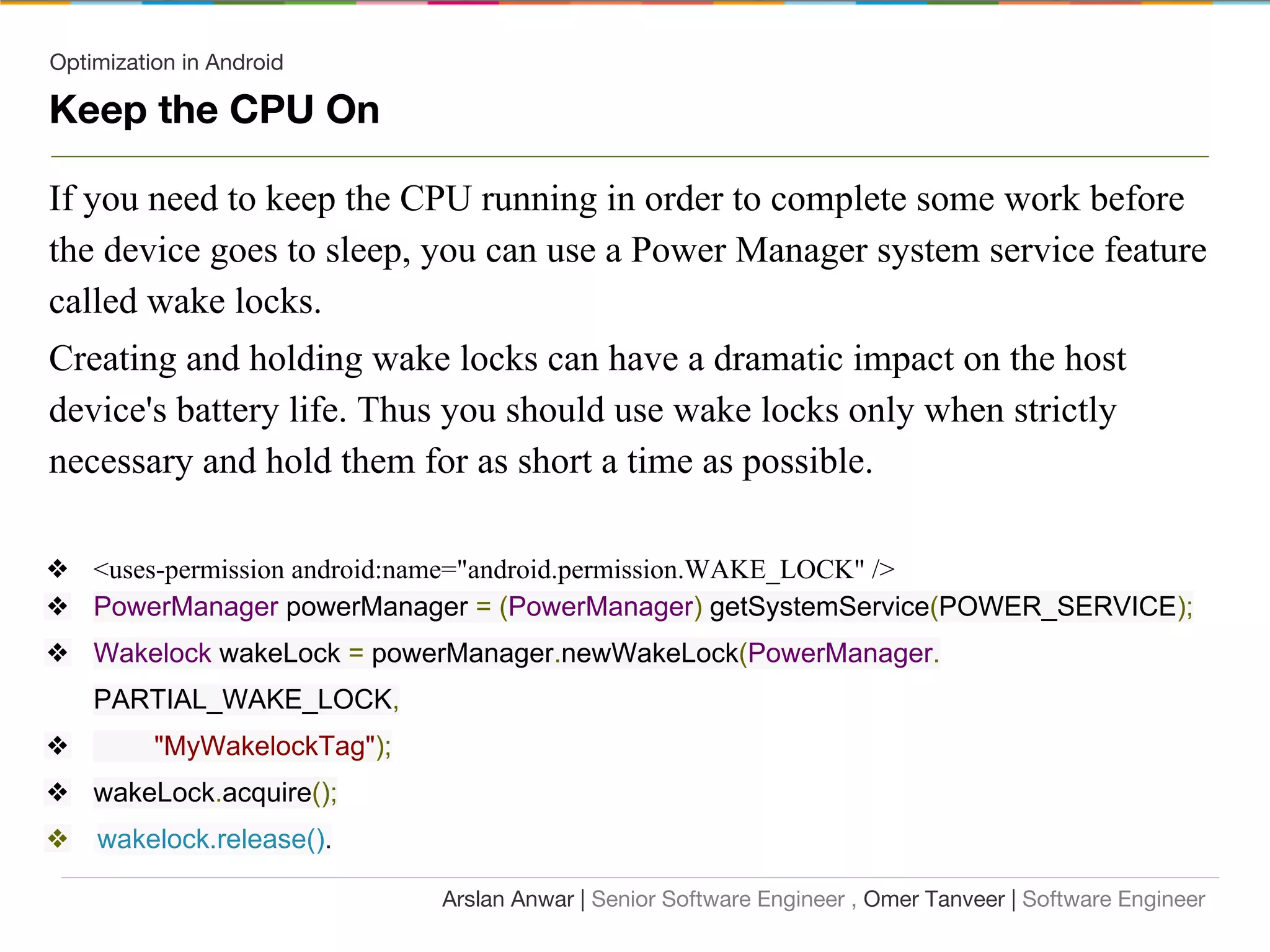 Optimization in Android
Keep the CPU On
If you need to keep the CPU running in order to complete some work before
the device goes to sleep, you can use a Power Manager system service feature
called wake locks.
Creating and holding wake locks can have a dramatic impact on the host
device's battery life. Thus you should use wake locks only when strictly
necessary and hold them for as short a time as possible.
❖ <uses-permission android:name="android.permission.WAKE_LOCK" />
❖ PowerManager powerManager = (PowerManager) getSystemService(POWER_SERVICE);
❖ Wakelock wakeLock = powerManager.newWakeLock(PowerManager.
PARTIAL_WAKE_LOCK,
❖ "MyWakelockTag");
❖ wakeLock.acquire();
❖ wakelock.release().
Arslan Anwar | Senior Software Engineer , Omer Tanveer | Software Engineer
 