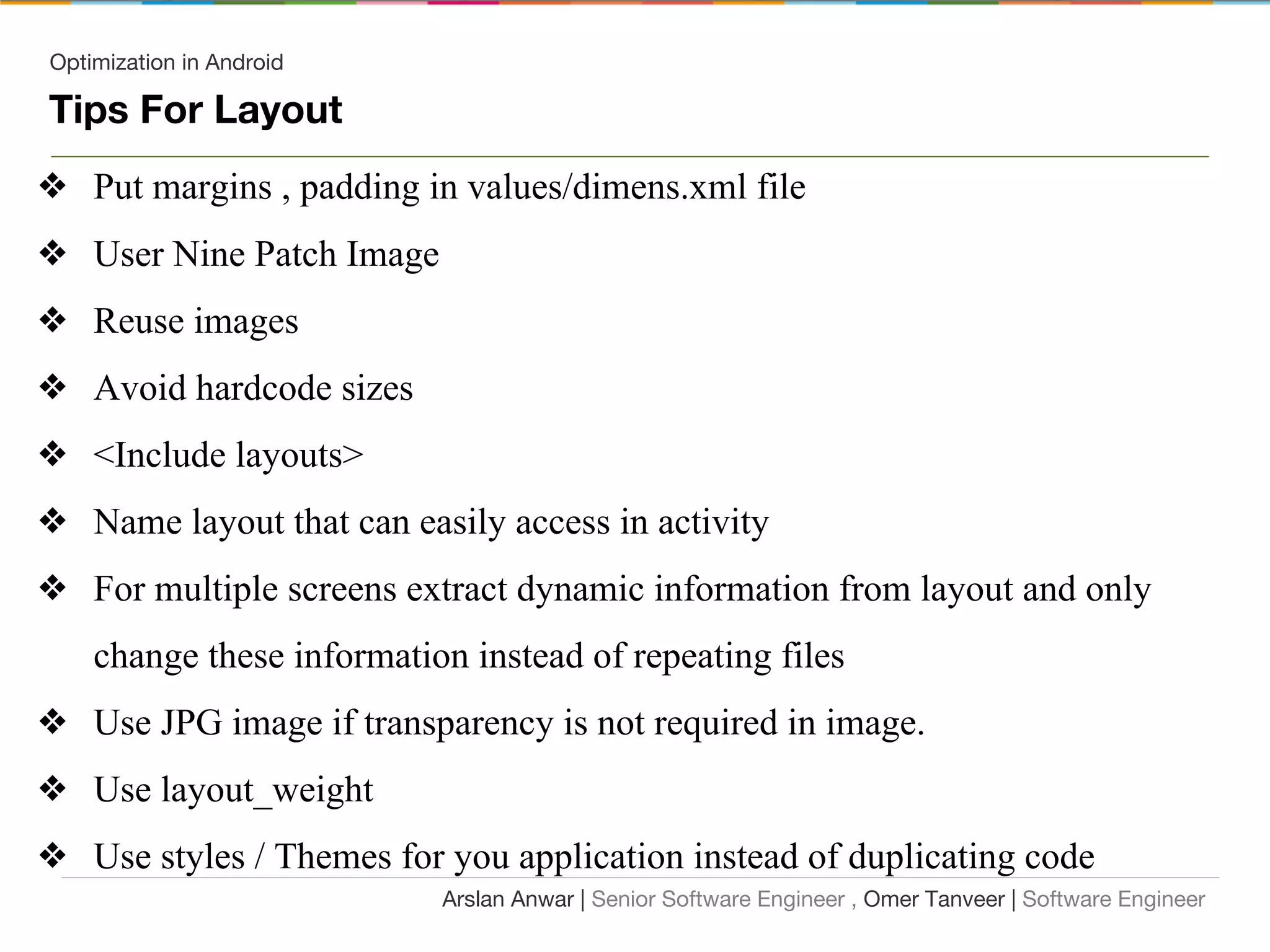Optimization in Android
Tips For Layout
❖ Put margins , padding in values/dimens.xml file
❖ User Nine Patch Image
❖ Reuse images
❖ Avoid hardcode sizes
❖ <Include layouts>
❖ Name layout that can easily access in activity
❖ For multiple screens extract dynamic information from layout and only
change these information instead of repeating files
❖ Use JPG image if transparency is not required in image.
❖ Use layout_weight
❖ Use styles / Themes for you application instead of duplicating code
Arslan Anwar | Senior Software Engineer , Omer Tanveer | Software Engineer
 