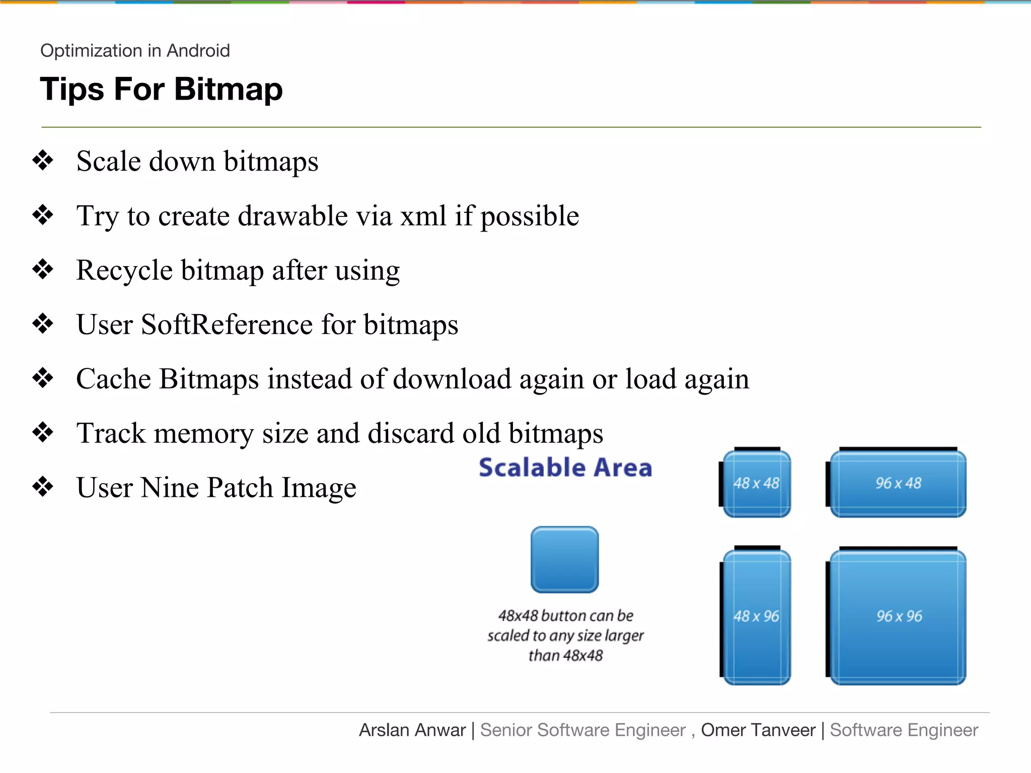 Optimization in Android
Tips For Bitmap
❖ Scale down bitmaps
❖ Try to create drawable via xml if possible
❖ Recycle bitmap after using
❖ User SoftReference for bitmaps
❖ Cache Bitmaps instead of download again or load again
❖ Track memory size and discard old bitmaps
❖ User Nine Patch Image
Arslan Anwar | Senior Software Engineer , Omer Tanveer | Software Engineer
 