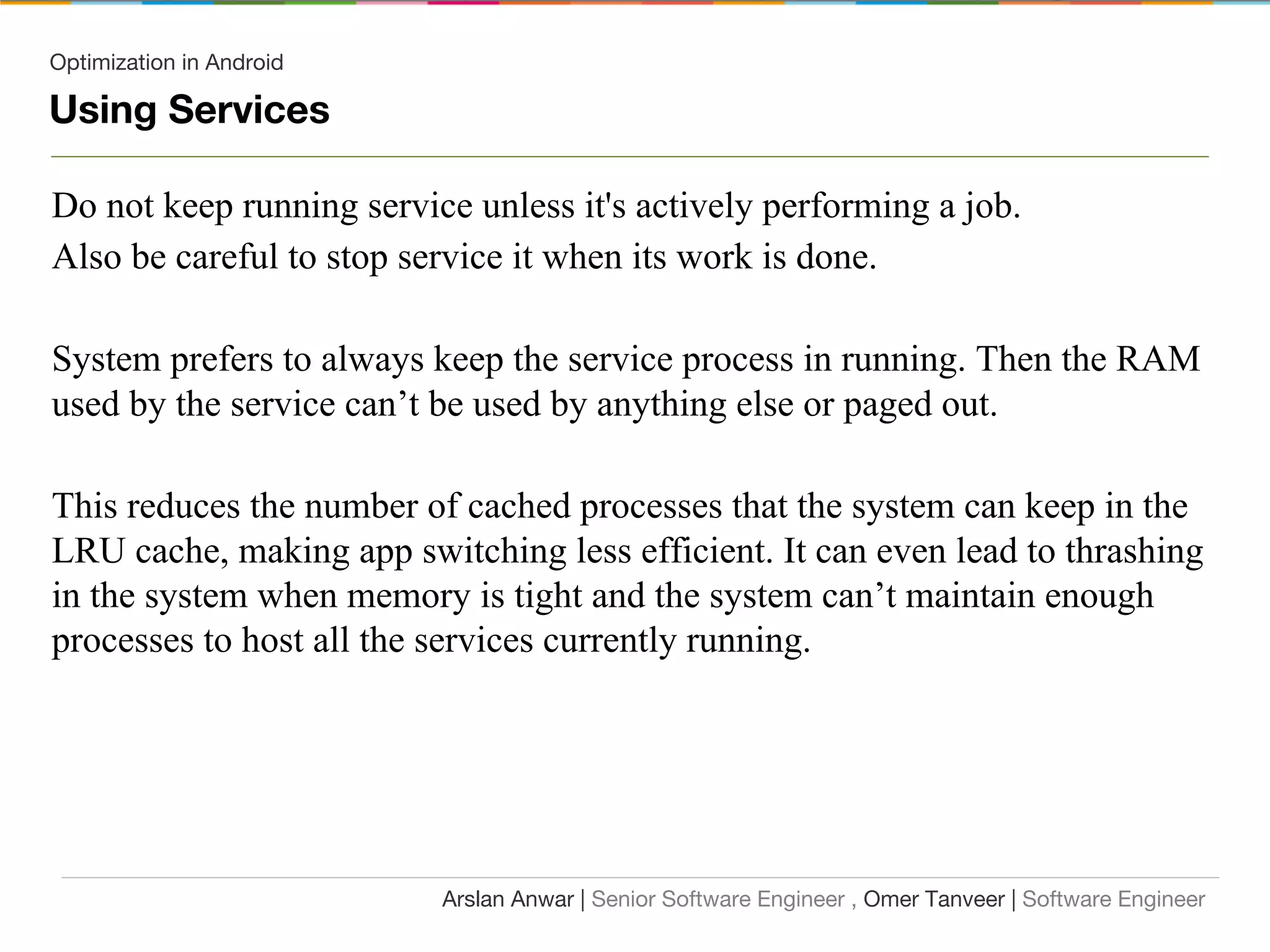 Optimization in Android
Using Services
Do not keep running service unless it's actively performing a job.
Also be careful to stop service it when its work is done.
System prefers to always keep the service process in running. Then the RAM
used by the service can’t be used by anything else or paged out.
This reduces the number of cached processes that the system can keep in the
LRU cache, making app switching less efficient. It can even lead to thrashing
in the system when memory is tight and the system can’t maintain enough
processes to host all the services currently running.
Arslan Anwar | Senior Software Engineer , Omer Tanveer | Software Engineer
 